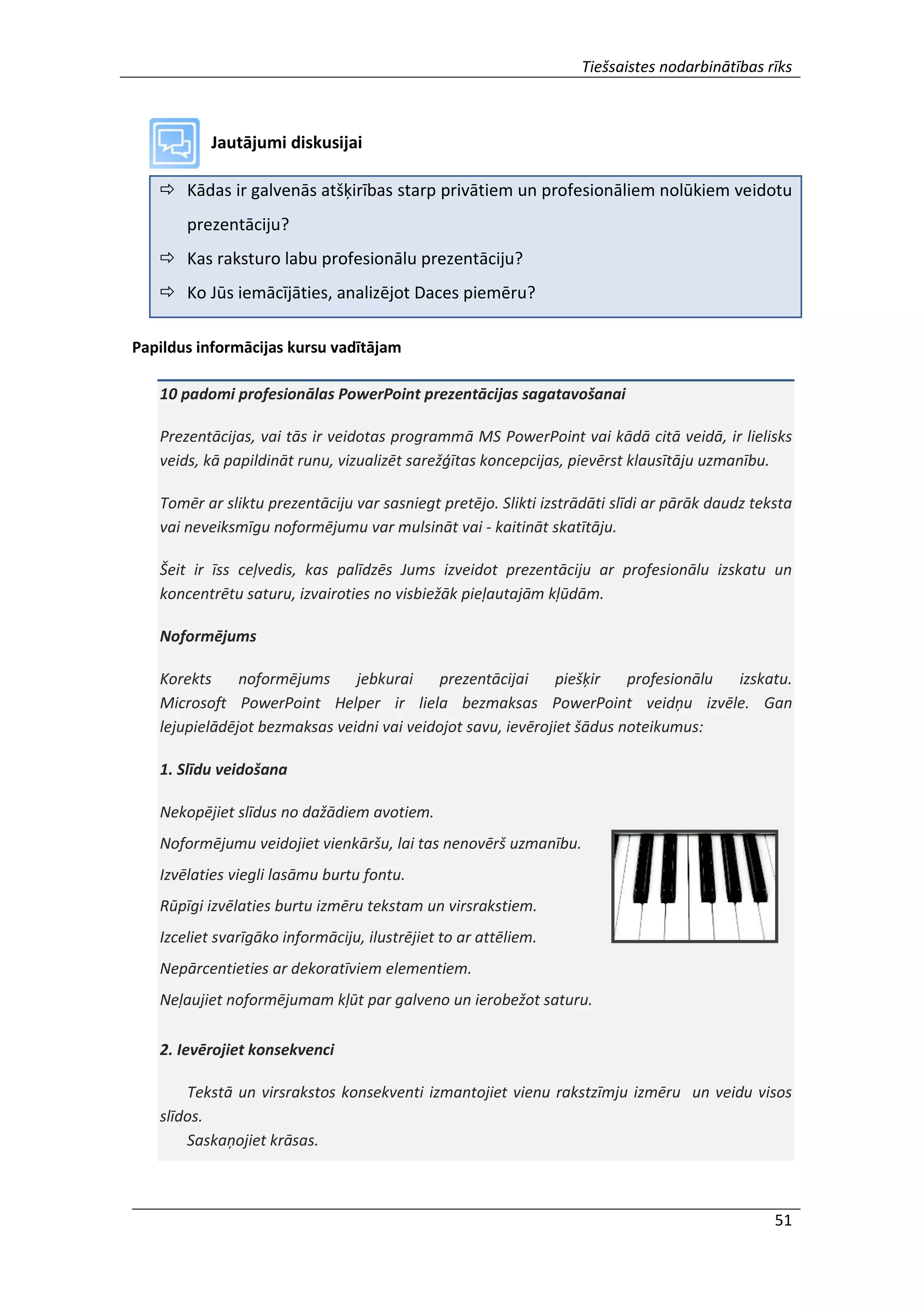 Tiešsaistes nodarbinātības rīks
51
Jautājumi diskusijai
 Kādas ir galvenās atšķirības starp privātiem un profesionāliem nolūkiem veidotu
prezentāciju?
 Kas raksturo labu profesionālu prezentāciju?
 Ko Jūs iemācījāties, analizējot Daces piemēru?
Papildus informācijas kursu vadītājam
10 padomi profesionālas PowerPoint prezentācijas sagatavošanai
Prezentācijas, vai tās ir veidotas programmā MS PowerPoint vai kādā citā veidā, ir lielisks
veids, kā papildināt runu, vizualizēt sarežģītas koncepcijas, pievērst klausītāju uzmanību.
Tomēr ar sliktu prezentāciju var sasniegt pretējo. Slikti izstrādāti slīdi ar pārāk daudz teksta
vai neveiksmīgu noformējumu var mulsināt vai - kaitināt skatītāju.
Šeit ir īss ceļvedis, kas palīdzēs Jums izveidot prezentāciju ar profesionālu izskatu un
koncentrētu saturu, izvairoties no visbiežāk pieļautajām kļūdām.
Noformējums
Korekts noformējums jebkurai prezentācijai piešķir profesionālu izskatu.
Microsoft PowerPoint Helper ir liela bezmaksas PowerPoint veidņu izvēle. Gan
lejupielādējot bezmaksas veidni vai veidojot savu, ievērojiet šādus noteikumus:
1. Slīdu veidošana
Nekopējiet slīdus no dažādiem avotiem.
Noformējumu veidojiet vienkāršu, lai tas nenovērš uzmanību.
Izvēlaties viegli lasāmu burtu fontu.
Rūpīgi izvēlaties burtu izmēru tekstam un virsrakstiem.
Izceliet svarīgāko informāciju, ilustrējiet to ar attēliem.
Nepārcentieties ar dekoratīviem elementiem.
Neļaujiet noformējumam kļūt par galveno un ierobežot saturu.
2. Ievērojiet konsekvenci
Tekstā un virsrakstos konsekventi izmantojiet vienu rakstzīmju izmēru un veidu visos
slīdos.
Saskaņojiet krāsas.
 