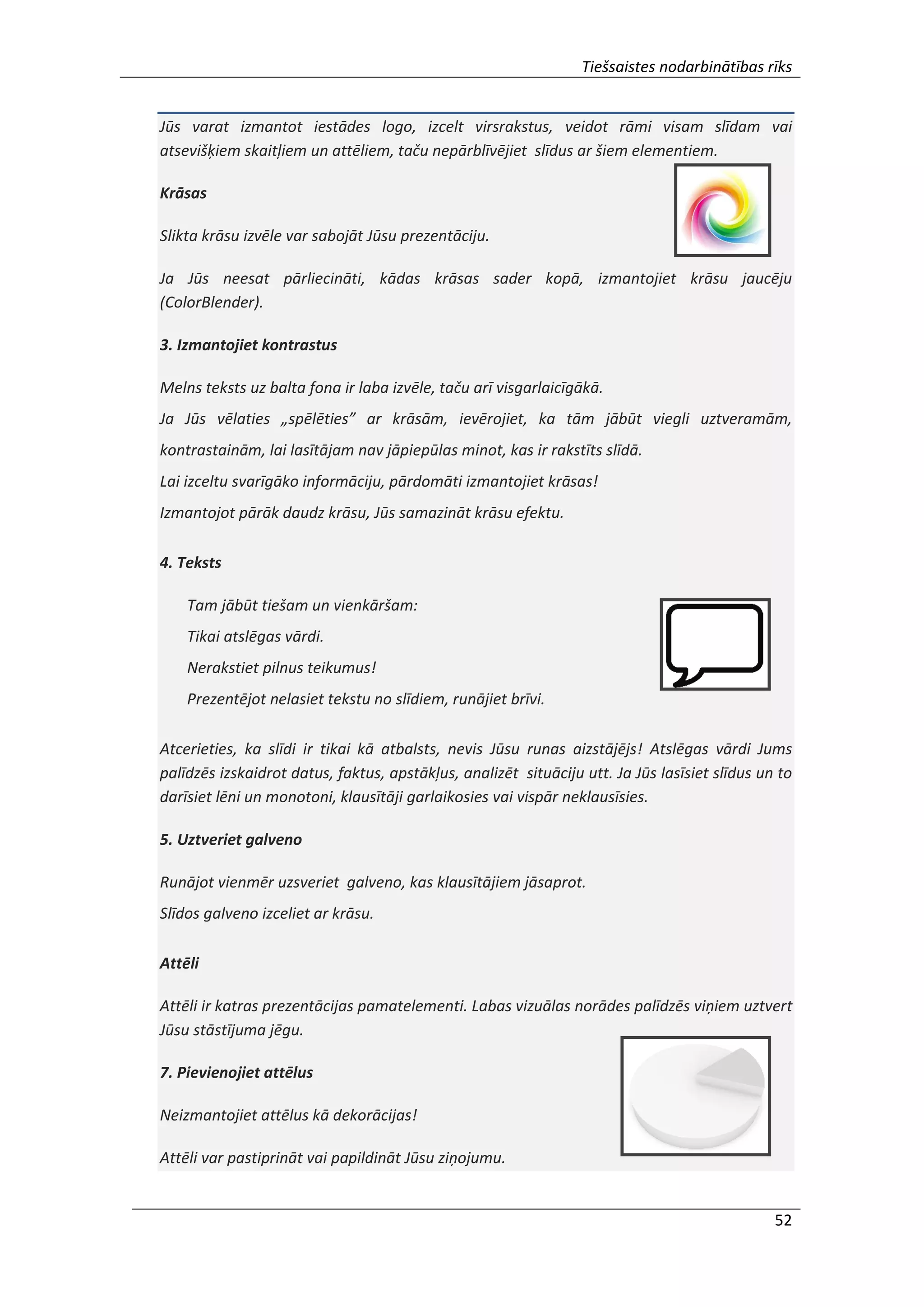 Tiešsaistes nodarbinātības rīks
52
Jūs varat izmantot iestādes logo, izcelt virsrakstus, veidot rāmi visam slīdam vai
atsevišķiem skaitļiem un attēliem, taču nepārblīvējiet slīdus ar šiem elementiem.
Krāsas
Slikta krāsu izvēle var sabojāt Jūsu prezentāciju.
Ja Jūs neesat pārliecināti, kādas krāsas sader kopā, izmantojiet krāsu jaucēju
(ColorBlender).
3. Izmantojiet kontrastus
Melns teksts uz balta fona ir laba izvēle, taču arī visgarlaicīgākā.
Ja Jūs vēlaties „spēlēties” ar krāsām, ievērojiet, ka tām jābūt viegli uztveramām,
kontrastainām, lai lasītājam nav jāpiepūlas minot, kas ir rakstīts slīdā.
Lai izceltu svarīgāko informāciju, pārdomāti izmantojiet krāsas!
Izmantojot pārāk daudz krāsu, Jūs samazināt krāsu efektu.
4. Teksts
Tam jābūt tiešam un vienkāršam:
Tikai atslēgas vārdi.
Nerakstiet pilnus teikumus!
Prezentējot nelasiet tekstu no slīdiem, runājiet brīvi.
Atcerieties, ka slīdi ir tikai kā atbalsts, nevis Jūsu runas aizstājējs! Atslēgas vārdi Jums
palīdzēs izskaidrot datus, faktus, apstākļus, analizēt situāciju utt. Ja Jūs lasīsiet slīdus un to
darīsiet lēni un monotoni, klausītāji garlaikosies vai vispār neklausīsies.
5. Uztveriet galveno
Runājot vienmēr uzsveriet galveno, kas klausītājiem jāsaprot.
Slīdos galveno izceliet ar krāsu.
Attēli
Attēli ir katras prezentācijas pamatelementi. Labas vizuālas norādes palīdzēs viņiem uztvert
Jūsu stāstījuma jēgu.
7. Pievienojiet attēlus
Neizmantojiet attēlus kā dekorācijas!
Attēli var pastiprināt vai papildināt Jūsu ziņojumu.
 