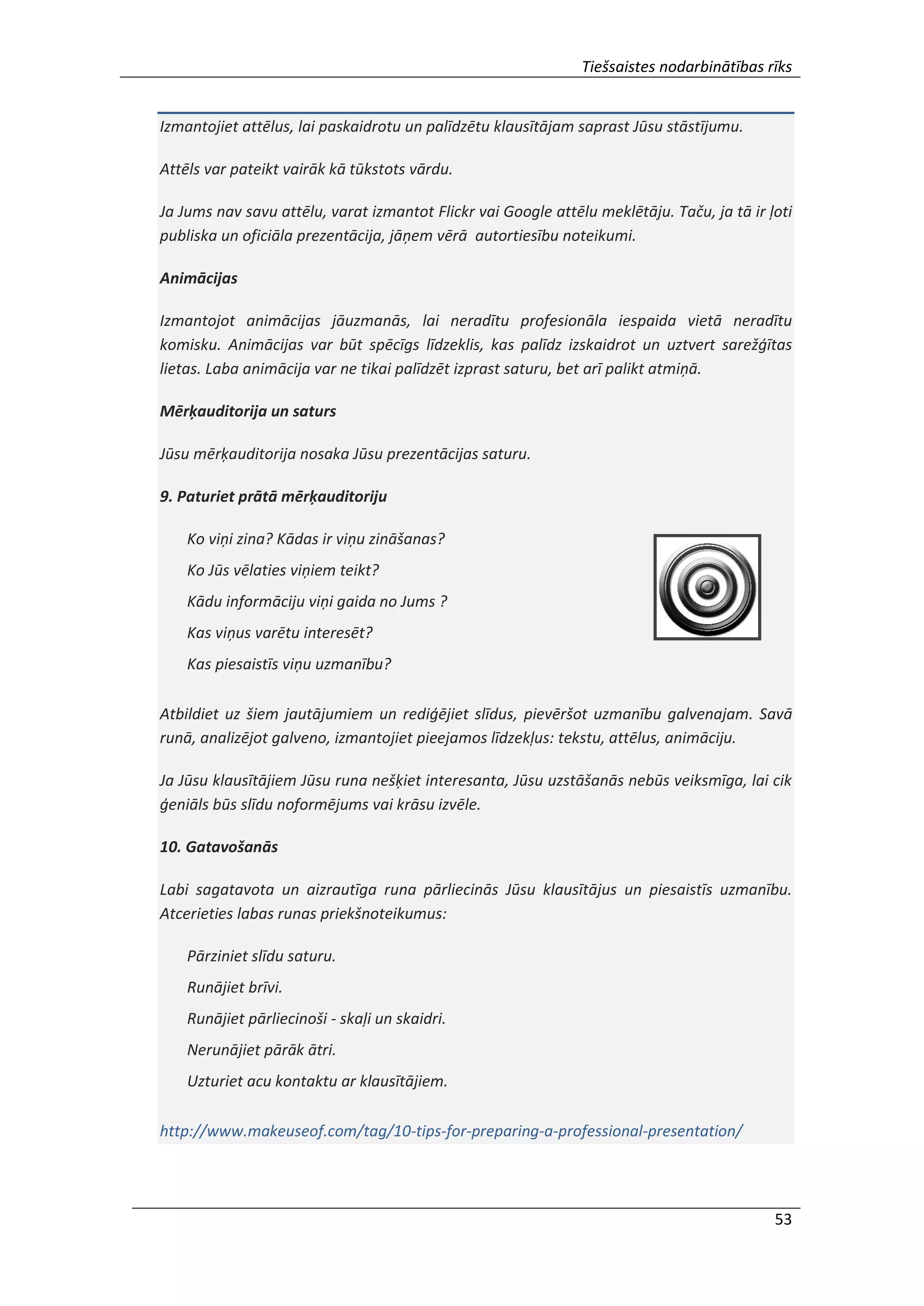 Tiešsaistes nodarbinātības rīks
53
Izmantojiet attēlus, lai paskaidrotu un palīdzētu klausītājam saprast Jūsu stāstījumu.
Attēls var pateikt vairāk kā tūkstots vārdu.
Ja Jums nav savu attēlu, varat izmantot Flickr vai Google attēlu meklētāju. Taču, ja tā ir ļoti
publiska un oficiāla prezentācija, jāņem vērā autortiesību noteikumi.
Animācijas
Izmantojot animācijas jāuzmanās, lai neradītu profesionāla iespaida vietā neradītu
komisku. Animācijas var būt spēcīgs līdzeklis, kas palīdz izskaidrot un uztvert sarežģītas
lietas. Laba animācija var ne tikai palīdzēt izprast saturu, bet arī palikt atmiņā.
Mērķauditorija un saturs
Jūsu mērķauditorija nosaka Jūsu prezentācijas saturu.
9. Paturiet prātā mērķauditoriju
Ko viņi zina? Kādas ir viņu zināšanas?
Ko Jūs vēlaties viņiem teikt?
Kādu informāciju viņi gaida no Jums ?
Kas viņus varētu interesēt?
Kas piesaistīs viņu uzmanību?
Atbildiet uz šiem jautājumiem un rediģējiet slīdus, pievēršot uzmanību galvenajam. Savā
runā, analizējot galveno, izmantojiet pieejamos līdzekļus: tekstu, attēlus, animāciju.
Ja Jūsu klausītājiem Jūsu runa nešķiet interesanta, Jūsu uzstāšanās nebūs veiksmīga, lai cik
ģeniāls būs slīdu noformējums vai krāsu izvēle.
10. Gatavošanās
Labi sagatavota un aizrautīga runa pārliecinās Jūsu klausītājus un piesaistīs uzmanību.
Atcerieties labas runas priekšnoteikumus:
Pārziniet slīdu saturu.
Runājiet brīvi.
Runājiet pārliecinoši - skaļi un skaidri.
Nerunājiet pārāk ātri.
Uzturiet acu kontaktu ar klausītājiem.
http://www.makeuseof.com/tag/10-tips-for-preparing-a-professional-presentation/
 
