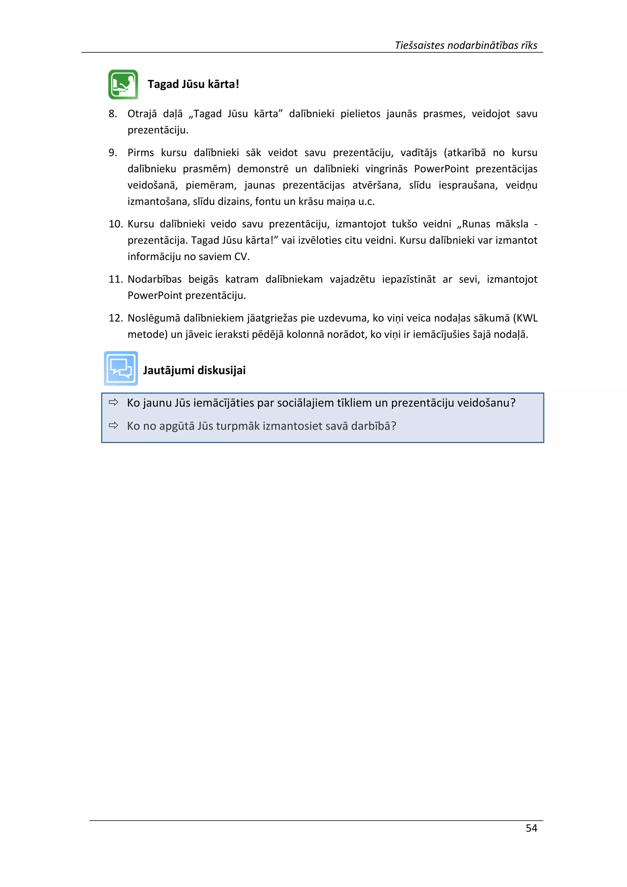 Tiešsaistes nodarbinātības rīks
54
Tagad Jūsu kārta!
8. Otrajā daļā „Tagad Jūsu kārta” dalībnieki pielietos jaunās prasmes, veidojot savu
prezentāciju.
9. Pirms kursu dalībnieki sāk veidot savu prezentāciju, vadītājs (atkarībā no kursu
dalībnieku prasmēm) demonstrē un dalībnieki vingrinās PowerPoint prezentācijas
veidošanā, piemēram, jaunas prezentācijas atvēršana, slīdu iespraušana, veidņu
izmantošana, slīdu dizains, fontu un krāsu maiņa u.c.
10. Kursu dalībnieki veido savu prezentāciju, izmantojot tukšo veidni „Runas māksla -
prezentācija. Tagad Jūsu kārta!” vai izvēloties citu veidni. Kursu dalībnieki var izmantot
informāciju no saviem CV.
11. Nodarbības beigās katram dalībniekam vajadzētu iepazīstināt ar sevi, izmantojot
PowerPoint prezentāciju.
12. Noslēgumā dalībniekiem jāatgriežas pie uzdevuma, ko viņi veica nodaļas sākumā (KWL
metode) un jāveic ieraksti pēdējā kolonnā norādot, ko viņi ir iemācījušies šajā nodaļā.
Jautājumi diskusijai
 Ko jaunu Jūs iemācījāties par sociālajiem tīkliem un prezentāciju veidošanu?
 Ko no apgūtā Jūs turpmāk izmantosiet savā darbībā?
 
