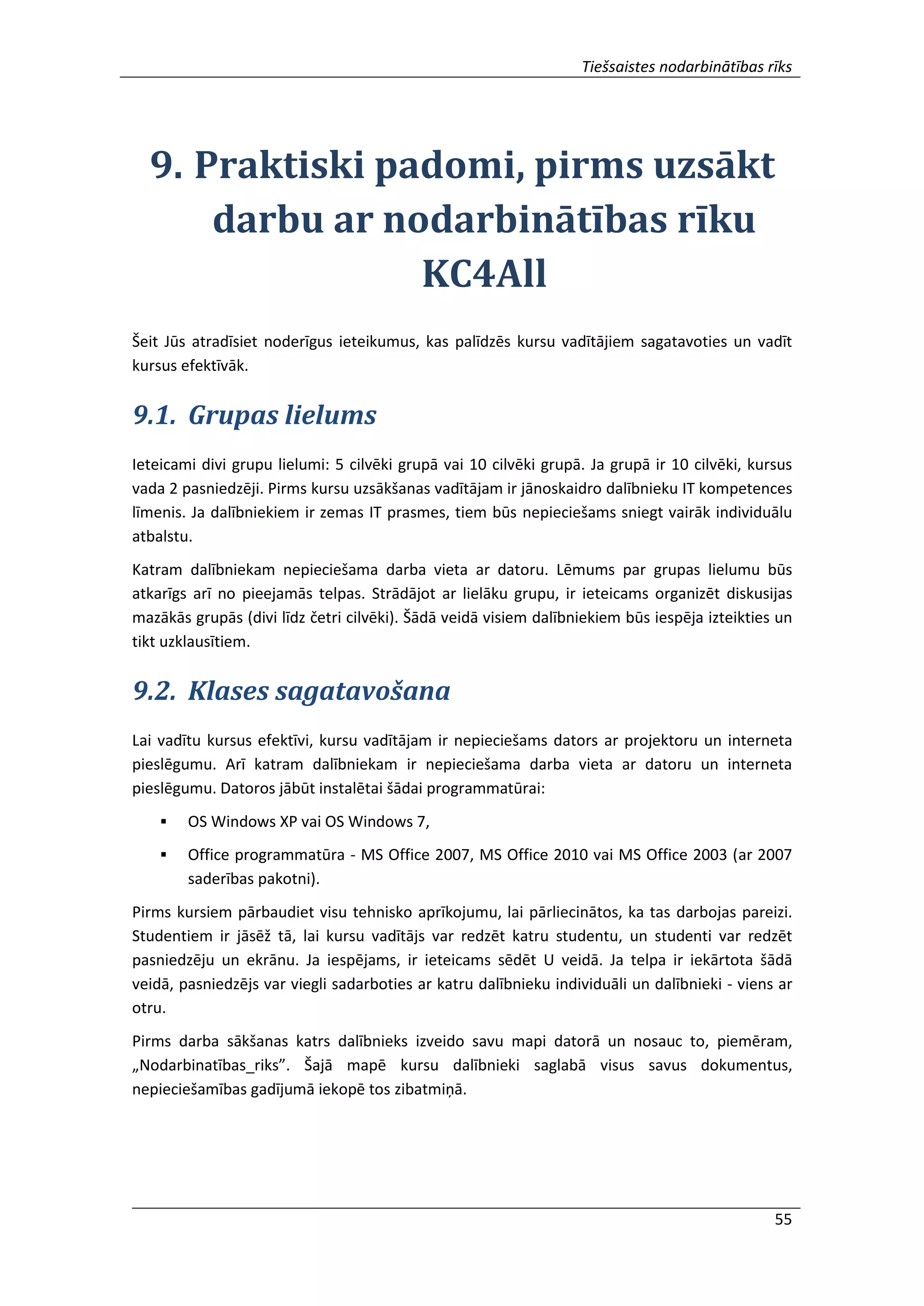 Tiešsaistes nodarbinātības rīks
55
9. Praktiski padomi, pirms uzsākt
darbu ar nodarbinātības rīku
KC4All
Šeit Jūs atradīsiet noderīgus ieteikumus, kas palīdzēs kursu vadītājiem sagatavoties un vadīt
kursus efektīvāk.
9.1. Grupas lielums
Ieteicami divi grupu lielumi: 5 cilvēki grupā vai 10 cilvēki grupā. Ja grupā ir 10 cilvēki, kursus
vada 2 pasniedzēji. Pirms kursu uzsākšanas vadītājam ir jānoskaidro dalībnieku IT kompetences
līmenis. Ja dalībniekiem ir zemas IT prasmes, tiem būs nepieciešams sniegt vairāk individuālu
atbalstu.
Katram dalībniekam nepieciešama darba vieta ar datoru. Lēmums par grupas lielumu būs
atkarīgs arī no pieejamās telpas. Strādājot ar lielāku grupu, ir ieteicams organizēt diskusijas
mazākās grupās (divi līdz četri cilvēki). Šādā veidā visiem dalībniekiem būs iespēja izteikties un
tikt uzklausītiem.
9.2. Klases sagatavošana
Lai vadītu kursus efektīvi, kursu vadītājam ir nepieciešams dators ar projektoru un interneta
pieslēgumu. Arī katram dalībniekam ir nepieciešama darba vieta ar datoru un interneta
pieslēgumu. Datoros jābūt instalētai šādai programmatūrai:
 OS Windows XP vai OS Windows 7,
 Office programmatūra - MS Office 2007, MS Office 2010 vai MS Office 2003 (ar 2007
saderības pakotni).
Pirms kursiem pārbaudiet visu tehnisko aprīkojumu, lai pārliecinātos, ka tas darbojas pareizi.
Studentiem ir jāsēž tā, lai kursu vadītājs var redzēt katru studentu, un studenti var redzēt
pasniedzēju un ekrānu. Ja iespējams, ir ieteicams sēdēt U veidā. Ja telpa ir iekārtota šādā
veidā, pasniedzējs var viegli sadarboties ar katru dalībnieku individuāli un dalībnieki - viens ar
otru.
Pirms darba sākšanas katrs dalībnieks izveido savu mapi datorā un nosauc to, piemēram,
„Nodarbinatības_riks”. Šajā mapē kursu dalībnieki saglabā visus savus dokumentus,
nepieciešamības gadījumā iekopē tos zibatmiņā.
 