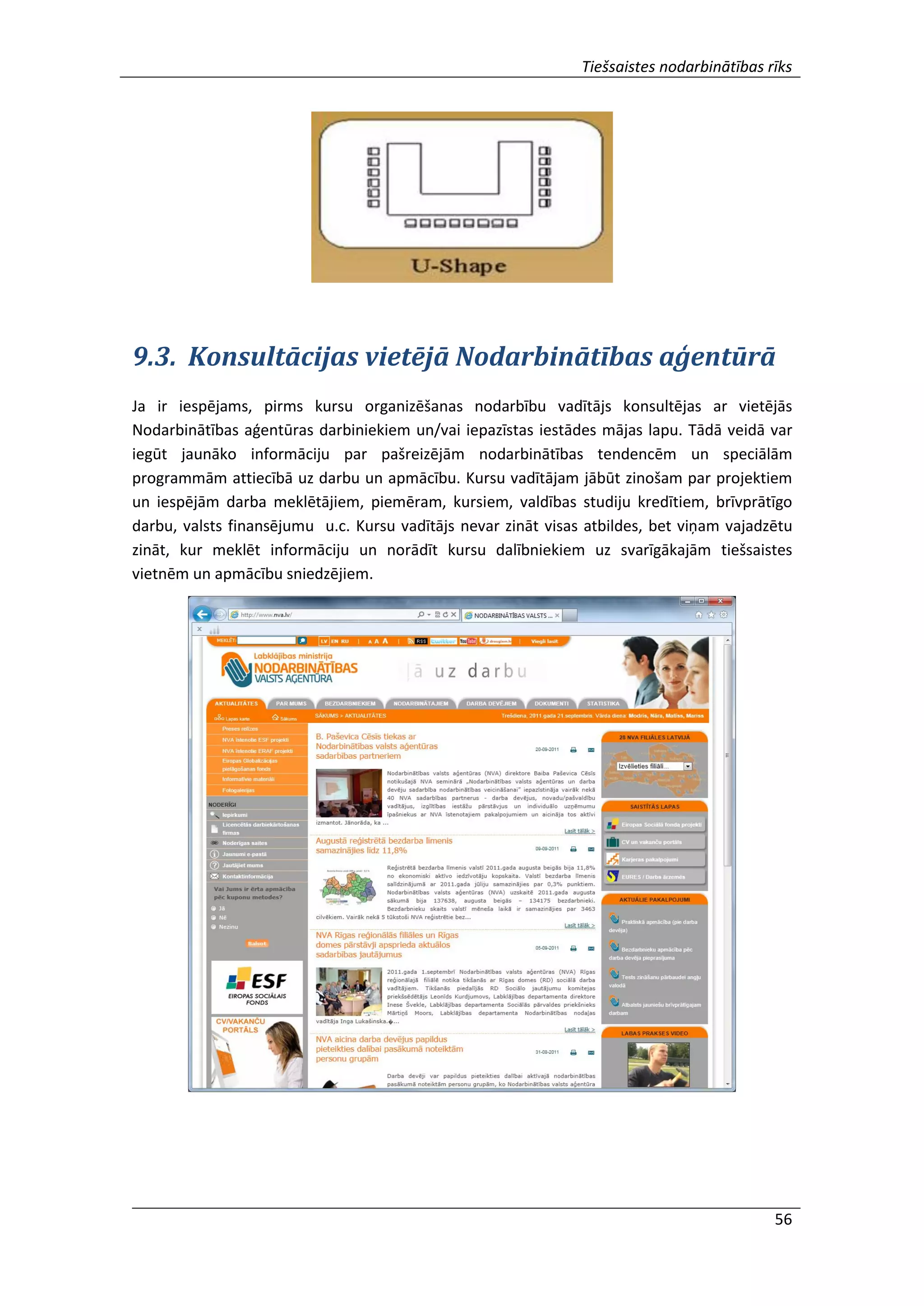Tiešsaistes nodarbinātības rīks
56
9.3. Konsultācijas vietējā Nodarbinātības aģentūrā
Ja ir iespējams, pirms kursu organizēšanas nodarbību vadītājs konsultējas ar vietējās
Nodarbinātības aģentūras darbiniekiem un/vai iepazīstas iestādes mājas lapu. Tādā veidā var
iegūt jaunāko informāciju par pašreizējām nodarbinātības tendencēm un speciālām
programmām attiecībā uz darbu un apmācību. Kursu vadītājam jābūt zinošam par projektiem
un iespējām darba meklētājiem, piemēram, kursiem, valdības studiju kredītiem, brīvprātīgo
darbu, valsts finansējumu u.c. Kursu vadītājs nevar zināt visas atbildes, bet viņam vajadzētu
zināt, kur meklēt informāciju un norādīt kursu dalībniekiem uz svarīgākajām tiešsaistes
vietnēm un apmācību sniedzējiem.
 