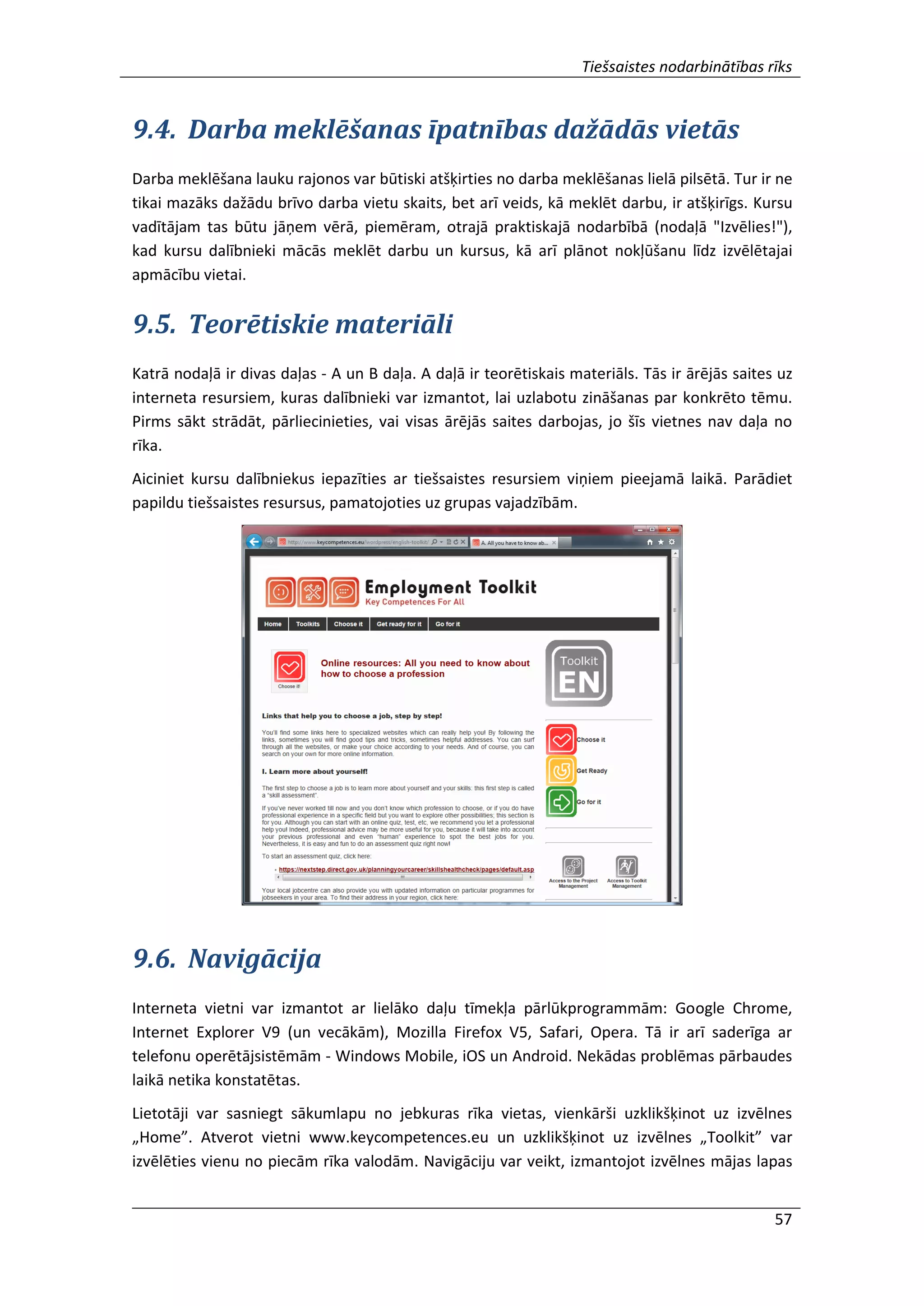 Tiešsaistes nodarbinātības rīks
57
9.4. Darba meklēšanas īpatnības dažādās vietās
Darba meklēšana lauku rajonos var būtiski atšķirties no darba meklēšanas lielā pilsētā. Tur ir ne
tikai mazāks dažādu brīvo darba vietu skaits, bet arī veids, kā meklēt darbu, ir atšķirīgs. Kursu
vadītājam tas būtu jāņem vērā, piemēram, otrajā praktiskajā nodarbībā (nodaļā "Izvēlies!"),
kad kursu dalībnieki mācās meklēt darbu un kursus, kā arī plānot nokļūšanu līdz izvēlētajai
apmācību vietai.
9.5. Teorētiskie materiāli
Katrā nodaļā ir divas daļas - A un B daļa. A daļā ir teorētiskais materiāls. Tās ir ārējās saites uz
interneta resursiem, kuras dalībnieki var izmantot, lai uzlabotu zināšanas par konkrēto tēmu.
Pirms sākt strādāt, pārliecinieties, vai visas ārējās saites darbojas, jo šīs vietnes nav daļa no
rīka.
Aiciniet kursu dalībniekus iepazīties ar tiešsaistes resursiem viņiem pieejamā laikā. Parādiet
papildu tiešsaistes resursus, pamatojoties uz grupas vajadzībām.
9.6. Navigācija
Interneta vietni var izmantot ar lielāko daļu tīmekļa pārlūkprogrammām: Google Chrome,
Internet Explorer V9 (un vecākām), Mozilla Firefox V5, Safari, Opera. Tā ir arī saderīga ar
telefonu operētājsistēmām - Windows Mobile, iOS un Android. Nekādas problēmas pārbaudes
laikā netika konstatētas.
Lietotāji var sasniegt sākumlapu no jebkuras rīka vietas, vienkārši uzklikšķinot uz izvēlnes
„Home”. Atverot vietni www.keycompetences.eu un uzklikšķinot uz izvēlnes „Toolkit” var
izvēlēties vienu no piecām rīka valodām. Navigāciju var veikt, izmantojot izvēlnes mājas lapas
 
