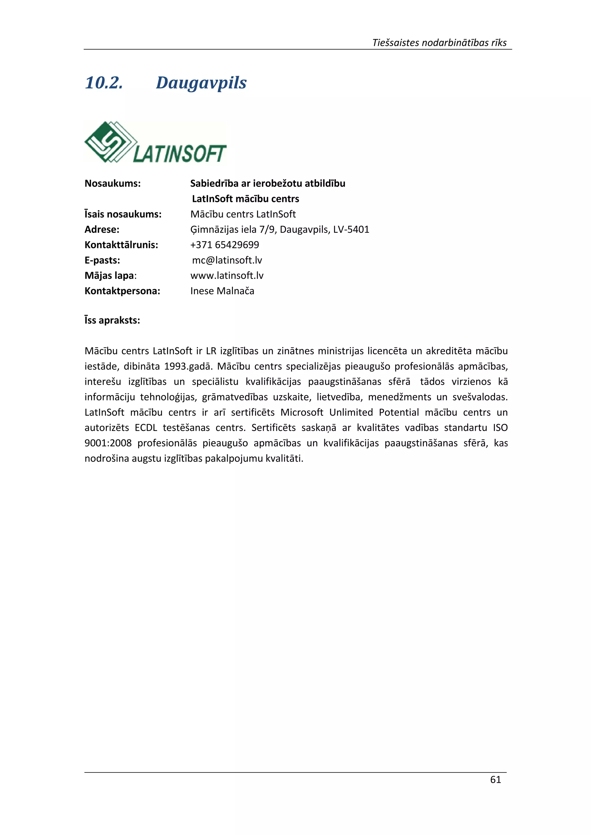 Tiešsaistes nodarbinātības rīks
61
10.2. Daugavpils
Nosaukums: Sabiedrība ar ierobežotu atbildību
LatInSoft mācību centrs
Īsais nosaukums: Mācību centrs LatInSoft
Adrese: Ģimnāzijas iela 7/9, Daugavpils, LV-5401
Kontakttālrunis: +371 65429699
E-pasts: mc@latinsoft.lv
Mājas lapa: www.latinsoft.lv
Kontaktpersona: Inese Malnača
Īss apraksts:
Mācību centrs LatInSoft ir LR izglītības un zinātnes ministrijas licencēta un akreditēta mācību
iestāde, dibināta 1993.gadā. Mācību centrs specializējas pieaugušo profesionālās apmācības,
interešu izglītības un speciālistu kvalifikācijas paaugstināšanas sfērā tādos virzienos kā
informāciju tehnoloģijas, grāmatvedības uzskaite, lietvedība, menedžments un svešvalodas.
LatInSoft mācību centrs ir arī sertificēts Microsoft Unlimited Potential mācību centrs un
autorizēts ECDL testēšanas centrs. Sertificēts saskaņā ar kvalitātes vadības standartu ISO
9001:2008 profesionālās pieaugušo apmācības un kvalifikācijas paaugstināšanas sfērā, kas
nodrošina augstu izglītības pakalpojumu kvalitāti.
 