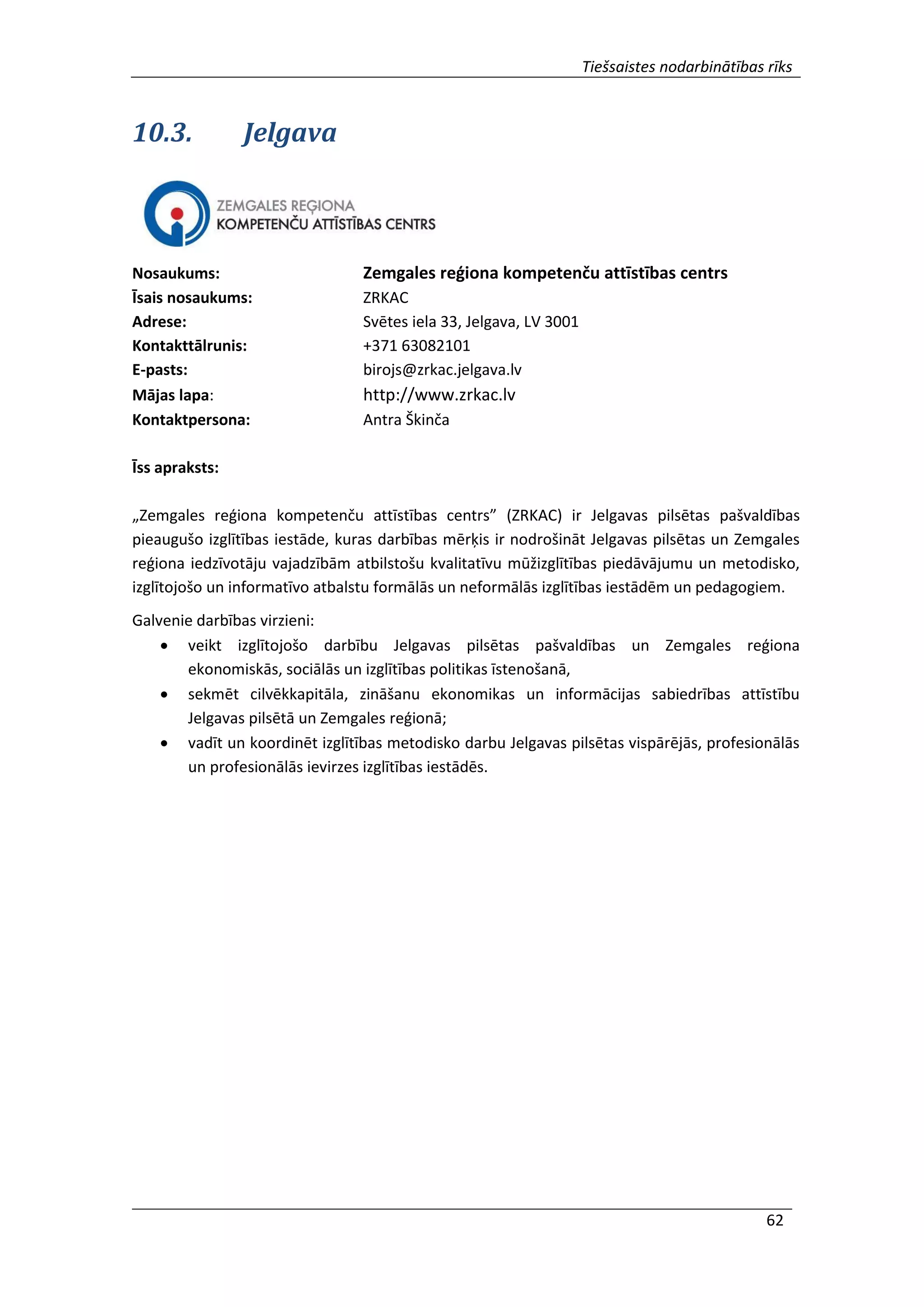 Tiešsaistes nodarbinātības rīks
62
10.3. Jelgava
Nosaukums: Zemgales reģiona kompetenču attīstības centrs
Īsais nosaukums: ZRKAC
Adrese: Svētes iela 33, Jelgava, LV 3001
Kontakttālrunis: +371 63082101
E-pasts: birojs@zrkac.jelgava.lv
Mājas lapa: http://www.zrkac.lv
Kontaktpersona: Antra Škinča
Īss apraksts:
„Zemgales reģiona kompetenču attīstības centrs” (ZRKAC) ir Jelgavas pilsētas pašvaldības
pieaugušo izglītības iestāde, kuras darbības mērķis ir nodrošināt Jelgavas pilsētas un Zemgales
reģiona iedzīvotāju vajadzībām atbilstošu kvalitatīvu mūžizglītības piedāvājumu un metodisko,
izglītojošo un informatīvo atbalstu formālās un neformālās izglītības iestādēm un pedagogiem.
Galvenie darbības virzieni:
 veikt izglītojošo darbību Jelgavas pilsētas pašvaldības un Zemgales reģiona
ekonomiskās, sociālās un izglītības politikas īstenošanā,
 sekmēt cilvēkkapitāla, zināšanu ekonomikas un informācijas sabiedrības attīstību
Jelgavas pilsētā un Zemgales reģionā;
 vadīt un koordinēt izglītības metodisko darbu Jelgavas pilsētas vispārējās, profesionālās
un profesionālās ievirzes izglītības iestādēs.
 