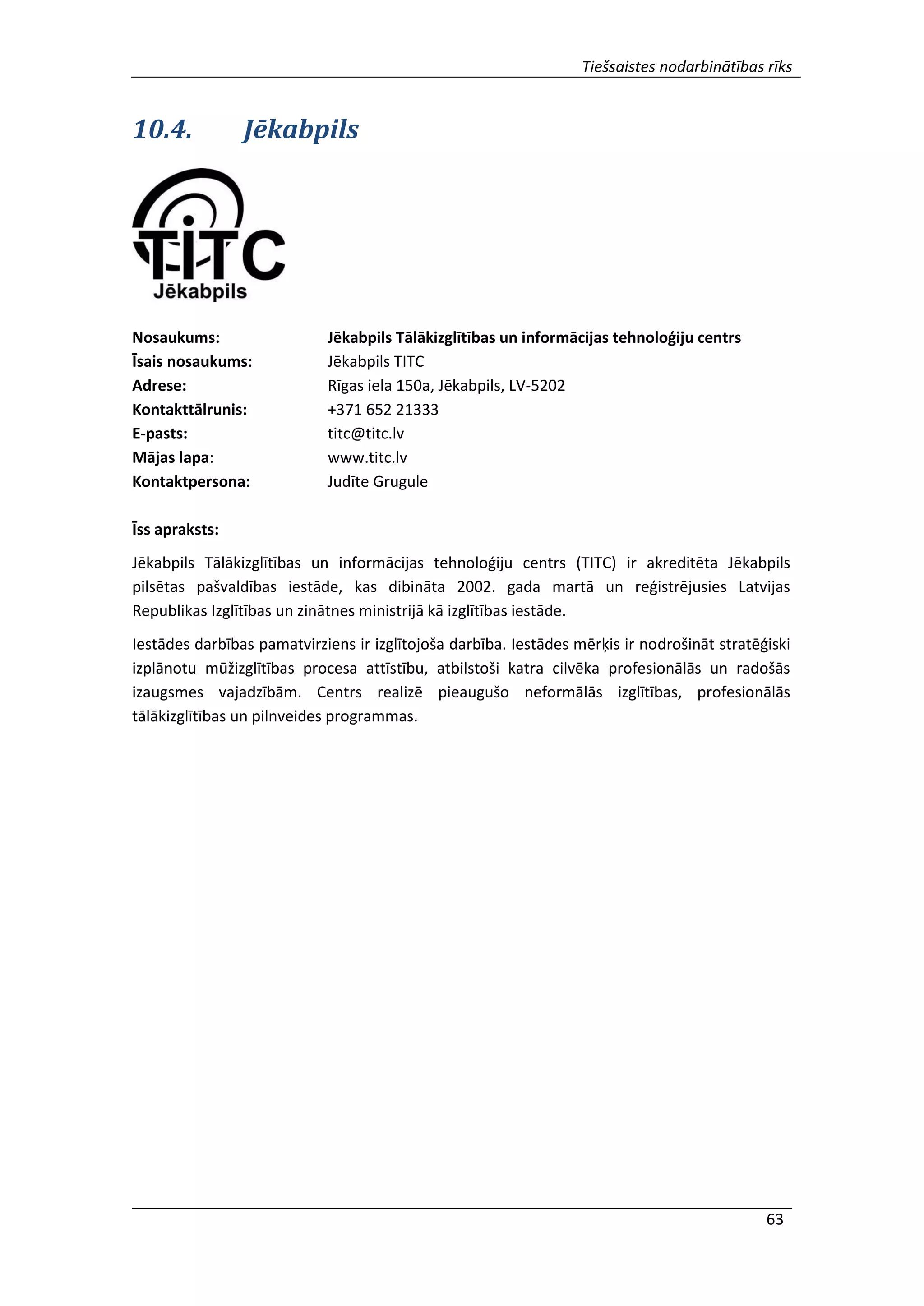 Tiešsaistes nodarbinātības rīks
63
10.4. Jēkabpils
Nosaukums: Jēkabpils Tālākizglītības un informācijas tehnoloģiju centrs
Īsais nosaukums: Jēkabpils TITC
Adrese: Rīgas iela 150a, Jēkabpils, LV-5202
Kontakttālrunis: +371 652 21333
E-pasts: titc@titc.lv
Mājas lapa: www.titc.lv
Kontaktpersona: Judīte Grugule
Īss apraksts:
Jēkabpils Tālākizglītības un informācijas tehnoloģiju centrs (TITC) ir akreditēta Jēkabpils
pilsētas pašvaldības iestāde, kas dibināta 2002. gada martā un reģistrējusies Latvijas
Republikas Izglītības un zinātnes ministrijā kā izglītības iestāde.
Iestādes darbības pamatvirziens ir izglītojoša darbība. Iestādes mērķis ir nodrošināt stratēģiski
izplānotu mūžizglītības procesa attīstību, atbilstoši katra cilvēka profesionālās un radošās
izaugsmes vajadzībām. Centrs realizē pieaugušo neformālās izglītības, profesionālās
tālākizglītības un pilnveides programmas.
 