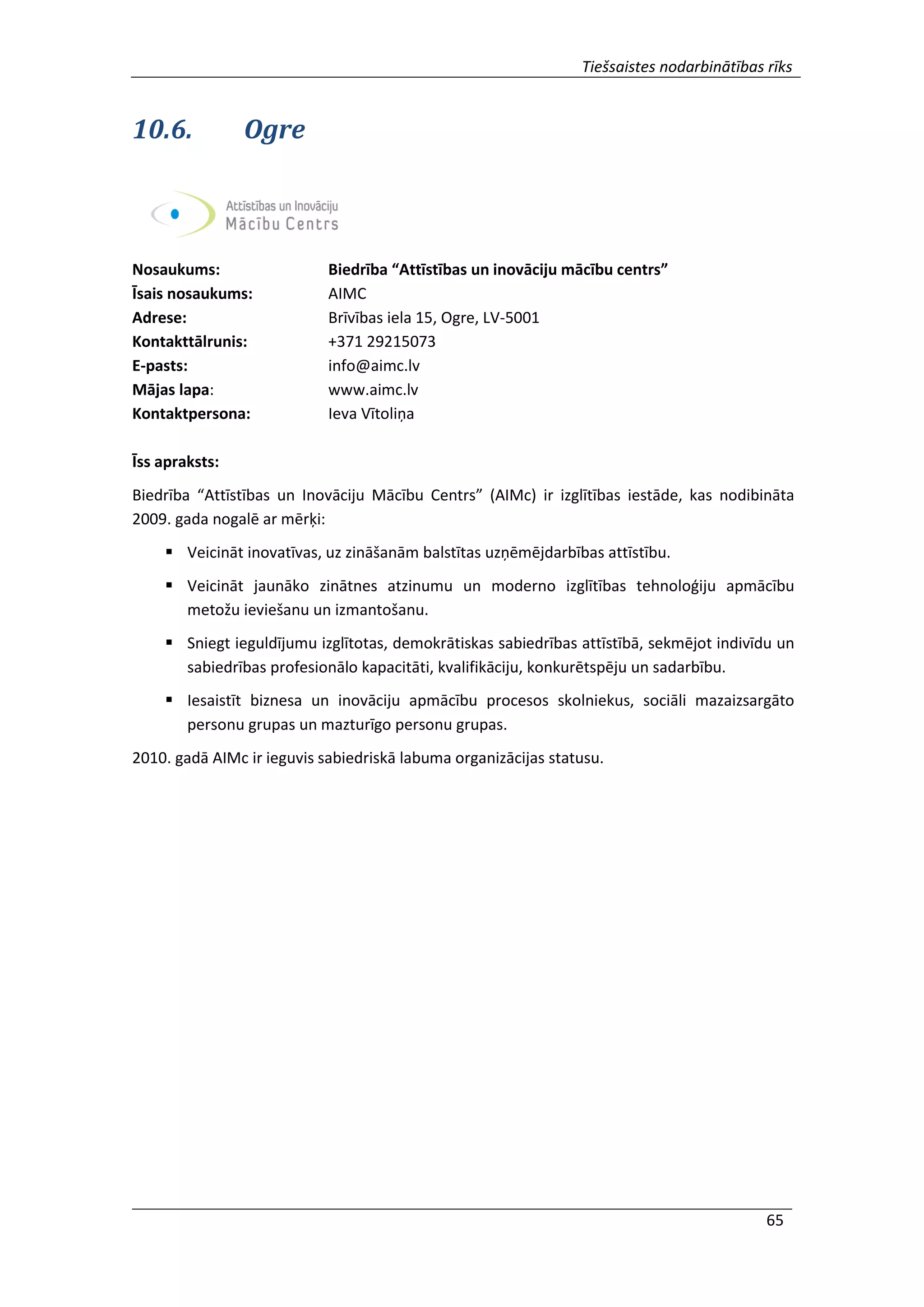 Tiešsaistes nodarbinātības rīks
65
10.6. Ogre
Nosaukums: Biedrība “Attīstības un inovāciju mācību centrs”
Īsais nosaukums: AIMC
Adrese: Brīvības iela 15, Ogre, LV-5001
Kontakttālrunis: +371 29215073
E-pasts: info@aimc.lv
Mājas lapa: www.aimc.lv
Kontaktpersona: Ieva Vītoliņa
Īss apraksts:
Biedrība “Attīstības un Inovāciju Mācību Centrs” (AIMc) ir izglītības iestāde, kas nodibināta
2009. gada nogalē ar mērķi:
 Veicināt inovatīvas, uz zināšanām balstītas uzņēmējdarbības attīstību.
 Veicināt jaunāko zinātnes atzinumu un moderno izglītības tehnoloģiju apmācību
metožu ieviešanu un izmantošanu.
 Sniegt ieguldījumu izglītotas, demokrātiskas sabiedrības attīstībā, sekmējot indivīdu un
sabiedrības profesionālo kapacitāti, kvalifikāciju, konkurētspēju un sadarbību.
 Iesaistīt biznesa un inovāciju apmācību procesos skolniekus, sociāli mazaizsargāto
personu grupas un mazturīgo personu grupas.
2010. gadā AIMc ir ieguvis sabiedriskā labuma organizācijas statusu.
 