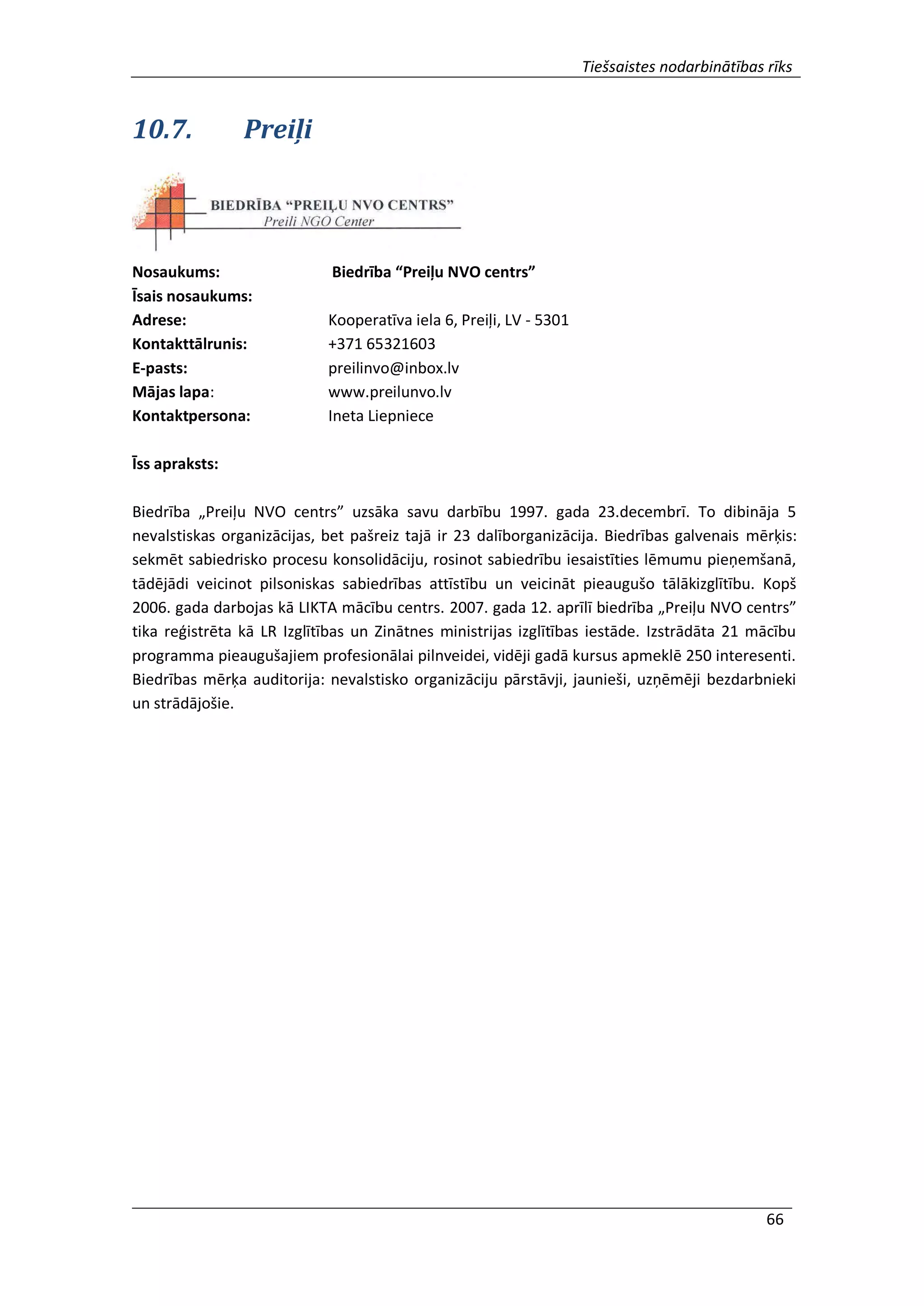 Tiešsaistes nodarbinātības rīks
66
10.7. Preiļi
Nosaukums: Biedrība “Preiļu NVO centrs”
Īsais nosaukums:
Adrese: Kooperatīva iela 6, Preiļi, LV - 5301
Kontakttālrunis: +371 65321603
E-pasts: preilinvo@inbox.lv
Mājas lapa: www.preilunvo.lv
Kontaktpersona: Ineta Liepniece
Īss apraksts:
Biedrība „Preiļu NVO centrs” uzsāka savu darbību 1997. gada 23.decembrī. To dibināja 5
nevalstiskas organizācijas, bet pašreiz tajā ir 23 dalīborganizācija. Biedrības galvenais mērķis:
sekmēt sabiedrisko procesu konsolidāciju, rosinot sabiedrību iesaistīties lēmumu pieņemšanā,
tādējādi veicinot pilsoniskas sabiedrības attīstību un veicināt pieaugušo tālākizglītību. Kopš
2006. gada darbojas kā LIKTA mācību centrs. 2007. gada 12. aprīlī biedrība „Preiļu NVO centrs”
tika reģistrēta kā LR Izglītības un Zinātnes ministrijas izglītības iestāde. Izstrādāta 21 mācību
programma pieaugušajiem profesionālai pilnveidei, vidēji gadā kursus apmeklē 250 interesenti.
Biedrības mērķa auditorija: nevalstisko organizāciju pārstāvji, jaunieši, uzņēmēji bezdarbnieki
un strādājošie.
 