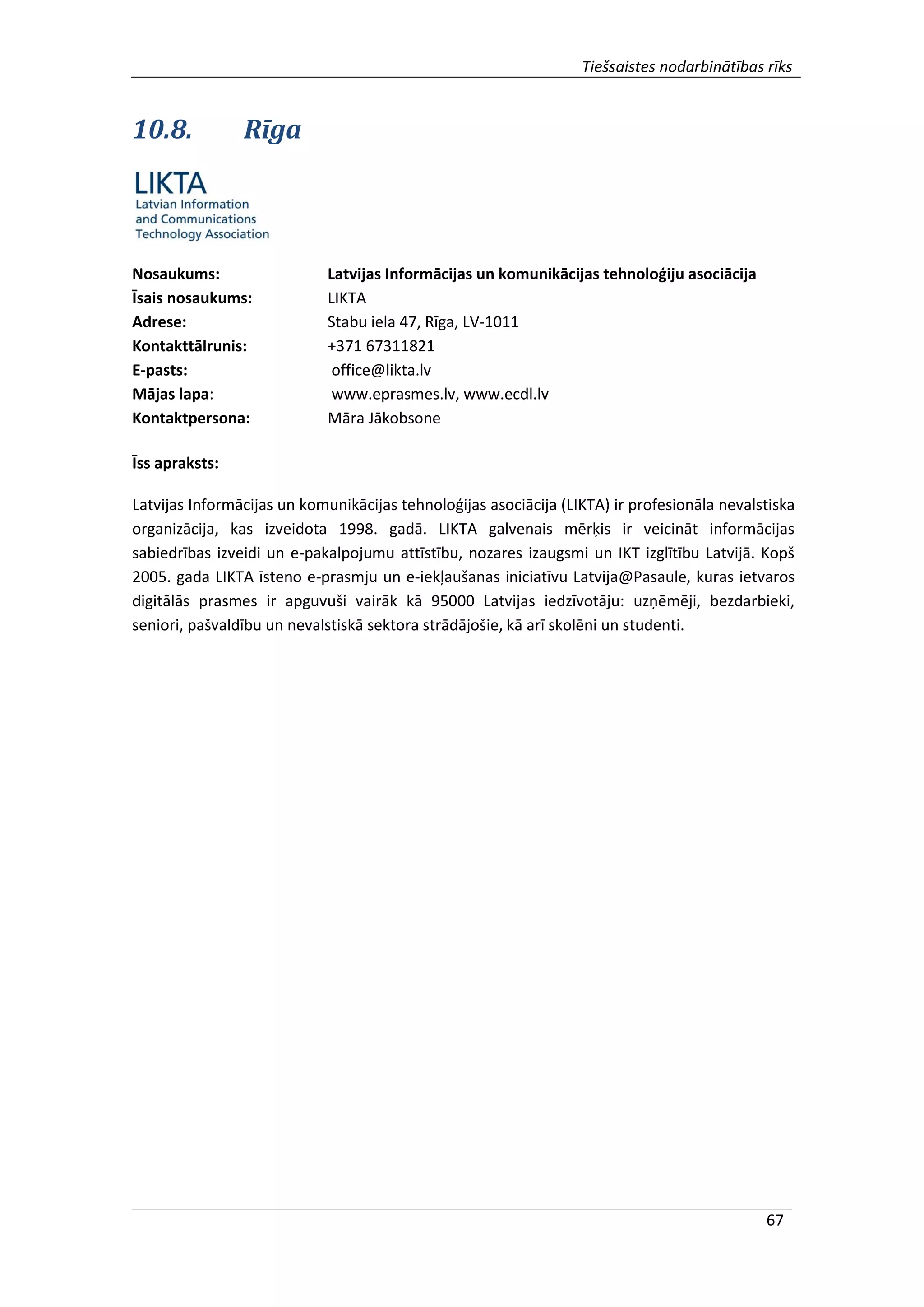Tiešsaistes nodarbinātības rīks
67
10.8. Rīga
Nosaukums: Latvijas Informācijas un komunikācijas tehnoloģiju asociācija
Īsais nosaukums: LIKTA
Adrese: Stabu iela 47, Rīga, LV-1011
Kontakttālrunis: +371 67311821
E-pasts: office@likta.lv
Mājas lapa: www.eprasmes.lv, www.ecdl.lv
Kontaktpersona: Māra Jākobsone
Īss apraksts:
Latvijas Informācijas un komunikācijas tehnoloģijas asociācija (LIKTA) ir profesionāla nevalstiska
organizācija, kas izveidota 1998. gadā. LIKTA galvenais mērķis ir veicināt informācijas
sabiedrības izveidi un e-pakalpojumu attīstību, nozares izaugsmi un IKT izglītību Latvijā. Kopš
2005. gada LIKTA īsteno e-prasmju un e-iekļaušanas iniciatīvu Latvija@Pasaule, kuras ietvaros
digitālās prasmes ir apguvuši vairāk kā 95000 Latvijas iedzīvotāju: uzņēmēji, bezdarbieki,
seniori, pašvaldību un nevalstiskā sektora strādājošie, kā arī skolēni un studenti.
 