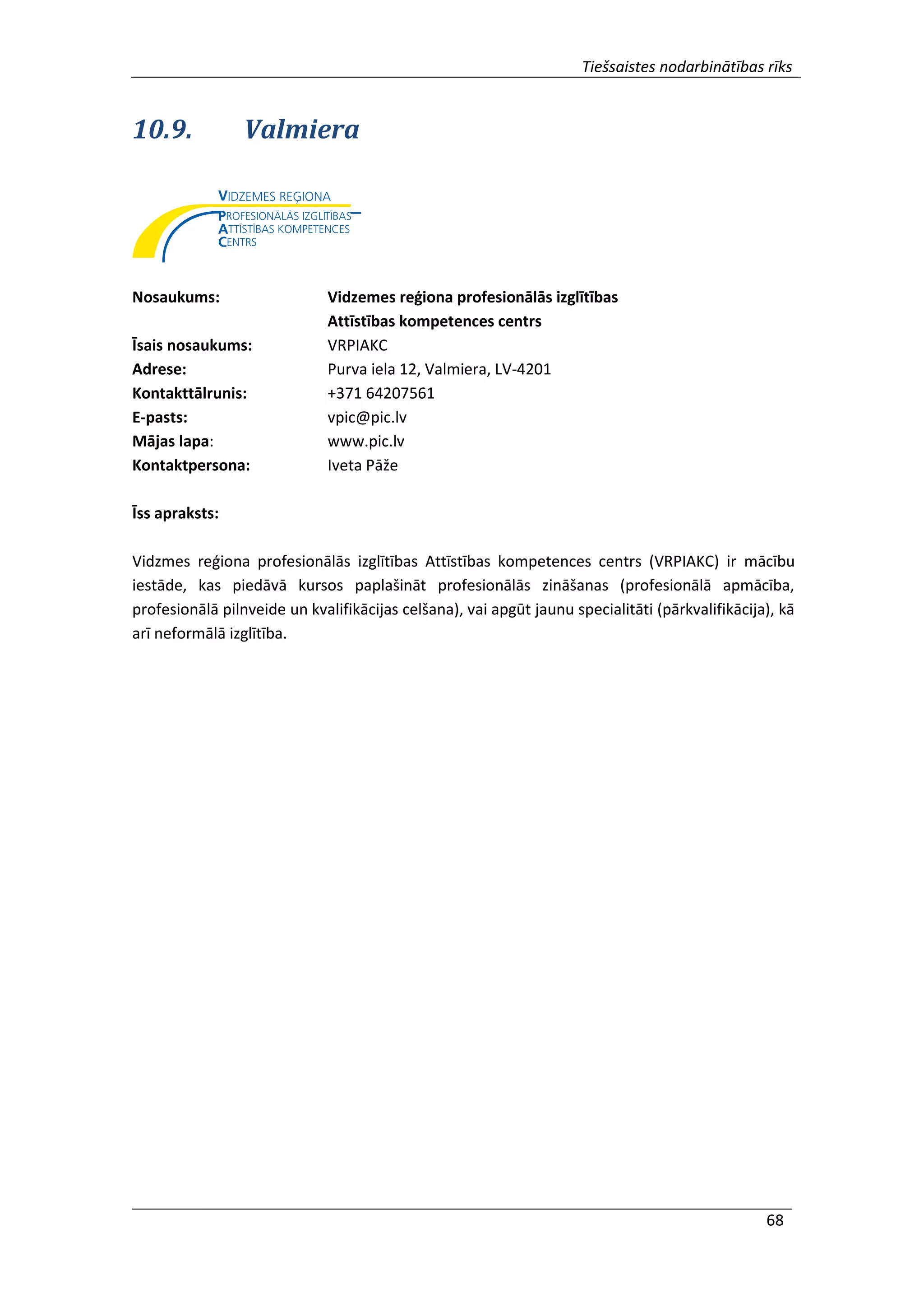 Tiešsaistes nodarbinātības rīks
68
10.9. Valmiera
Nosaukums: Vidzemes reģiona profesionālās izglītības
Attīstības kompetences centrs
Īsais nosaukums: VRPIAKC
Adrese: Purva iela 12, Valmiera, LV-4201
Kontakttālrunis: +371 64207561
E-pasts: vpic@pic.lv
Mājas lapa: www.pic.lv
Kontaktpersona: Iveta Pāže
Īss apraksts:
Vidzmes reģiona profesionālās izglītības Attīstības kompetences centrs (VRPIAKC) ir mācību
iestāde, kas piedāvā kursos paplašināt profesionālās zināšanas (profesionālā apmācība,
profesionālā pilnveide un kvalifikācijas celšana), vai apgūt jaunu specialitāti (pārkvalifikācija), kā
arī neformālā izglītība.
 