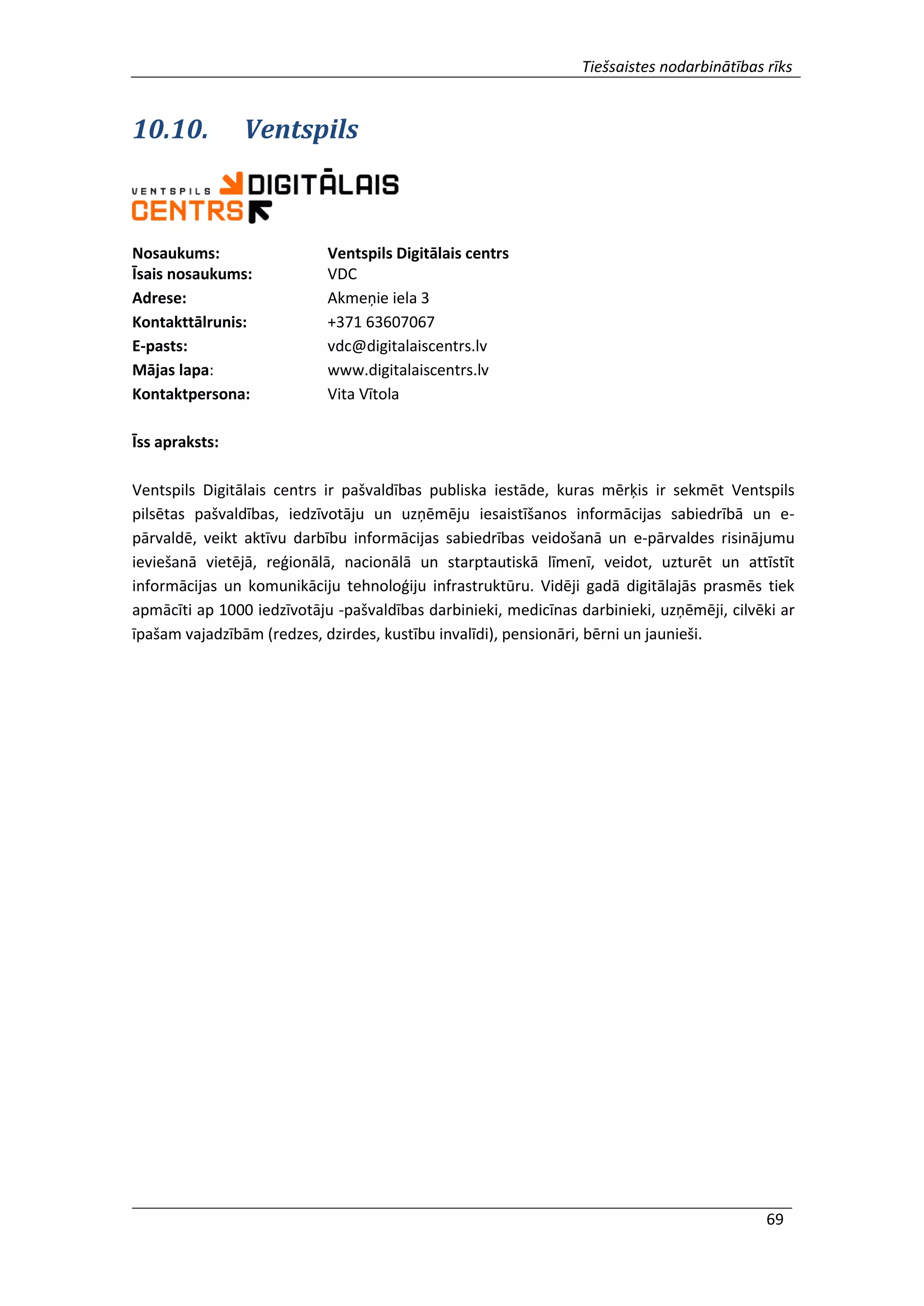 Tiešsaistes nodarbinātības rīks
69
10.10. Ventspils
Nosaukums: Ventspils Digitālais centrs
Īsais nosaukums: VDC
Adrese: Akmeņie iela 3
Kontakttālrunis: +371 63607067
E-pasts: vdc@digitalaiscentrs.lv
Mājas lapa: www.digitalaiscentrs.lv
Kontaktpersona: Vita Vītola
Īss apraksts:
Ventspils Digitālais centrs ir pašvaldības publiska iestāde, kuras mērķis ir sekmēt Ventspils
pilsētas pašvaldības, iedzīvotāju un uzņēmēju iesaistīšanos informācijas sabiedrībā un e-
pārvaldē, veikt aktīvu darbību informācijas sabiedrības veidošanā un e-pārvaldes risinājumu
ieviešanā vietējā, reģionālā, nacionālā un starptautiskā līmenī, veidot, uzturēt un attīstīt
informācijas un komunikāciju tehnoloģiju infrastruktūru. Vidēji gadā digitālajās prasmēs tiek
apmācīti ap 1000 iedzīvotāju -pašvaldības darbinieki, medicīnas darbinieki, uzņēmēji, cilvēki ar
īpašam vajadzībām (redzes, dzirdes, kustību invalīdi), pensionāri, bērni un jaunieši.
 