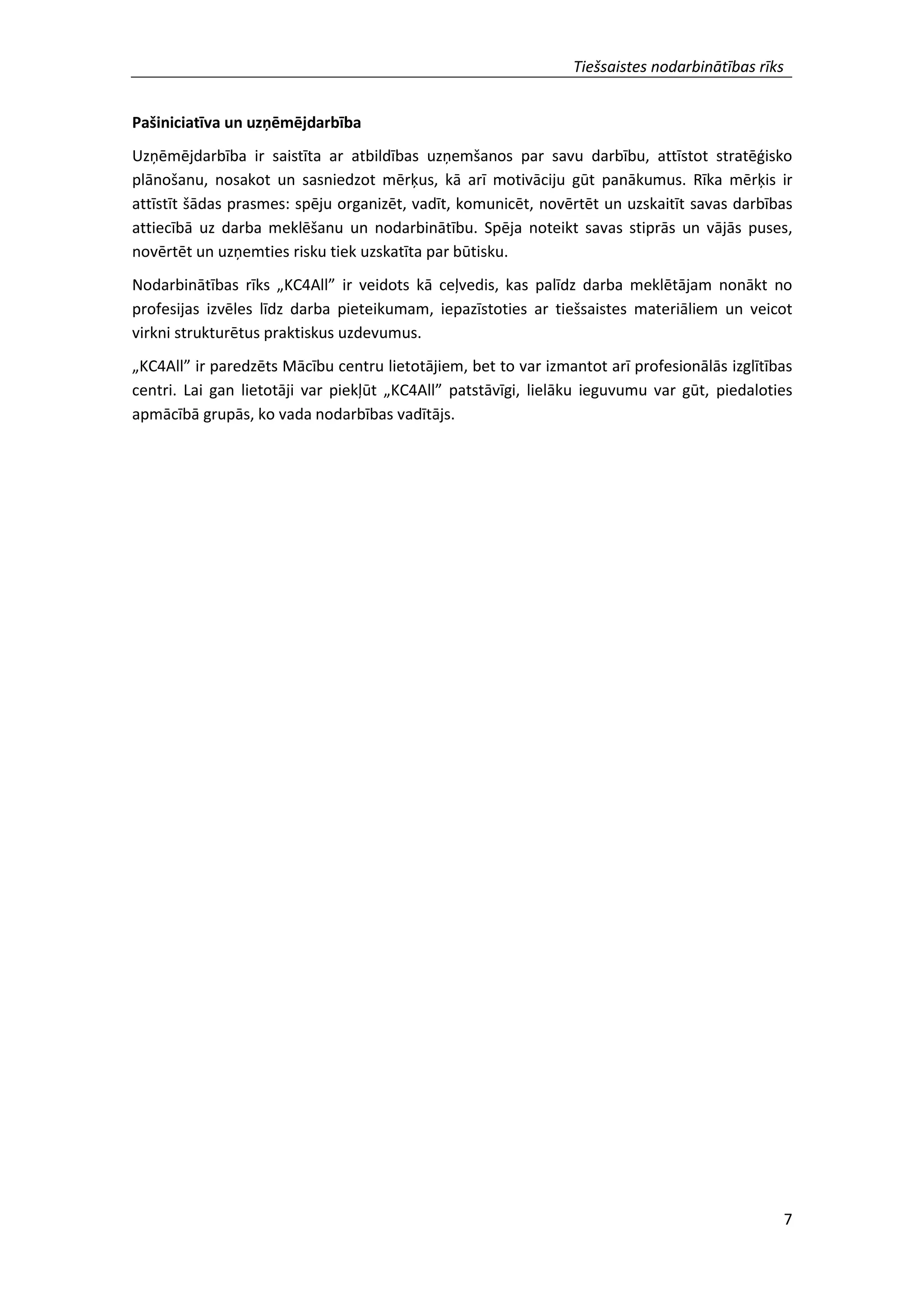 Tiešsaistes nodarbinātības rīks
7
Pašiniciatīva un uzņēmējdarbība
Uzņēmējdarbība ir saistīta ar atbildības uzņemšanos par savu darbību, attīstot stratēģisko
plānošanu, nosakot un sasniedzot mērķus, kā arī motivāciju gūt panākumus. Rīka mērķis ir
attīstīt šādas prasmes: spēju organizēt, vadīt, komunicēt, novērtēt un uzskaitīt savas darbības
attiecībā uz darba meklēšanu un nodarbinātību. Spēja noteikt savas stiprās un vājās puses,
novērtēt un uzņemties risku tiek uzskatīta par būtisku.
Nodarbinātības rīks „KC4All” ir veidots kā ceļvedis, kas palīdz darba meklētājam nonākt no
profesijas izvēles līdz darba pieteikumam, iepazīstoties ar tiešsaistes materiāliem un veicot
virkni strukturētus praktiskus uzdevumus.
„KC4All” ir paredzēts Mācību centru lietotājiem, bet to var izmantot arī profesionālās izglītības
centri. Lai gan lietotāji var piekļūt „KC4All” patstāvīgi, lielāku ieguvumu var gūt, piedaloties
apmācībā grupās, ko vada nodarbības vadītājs.
 