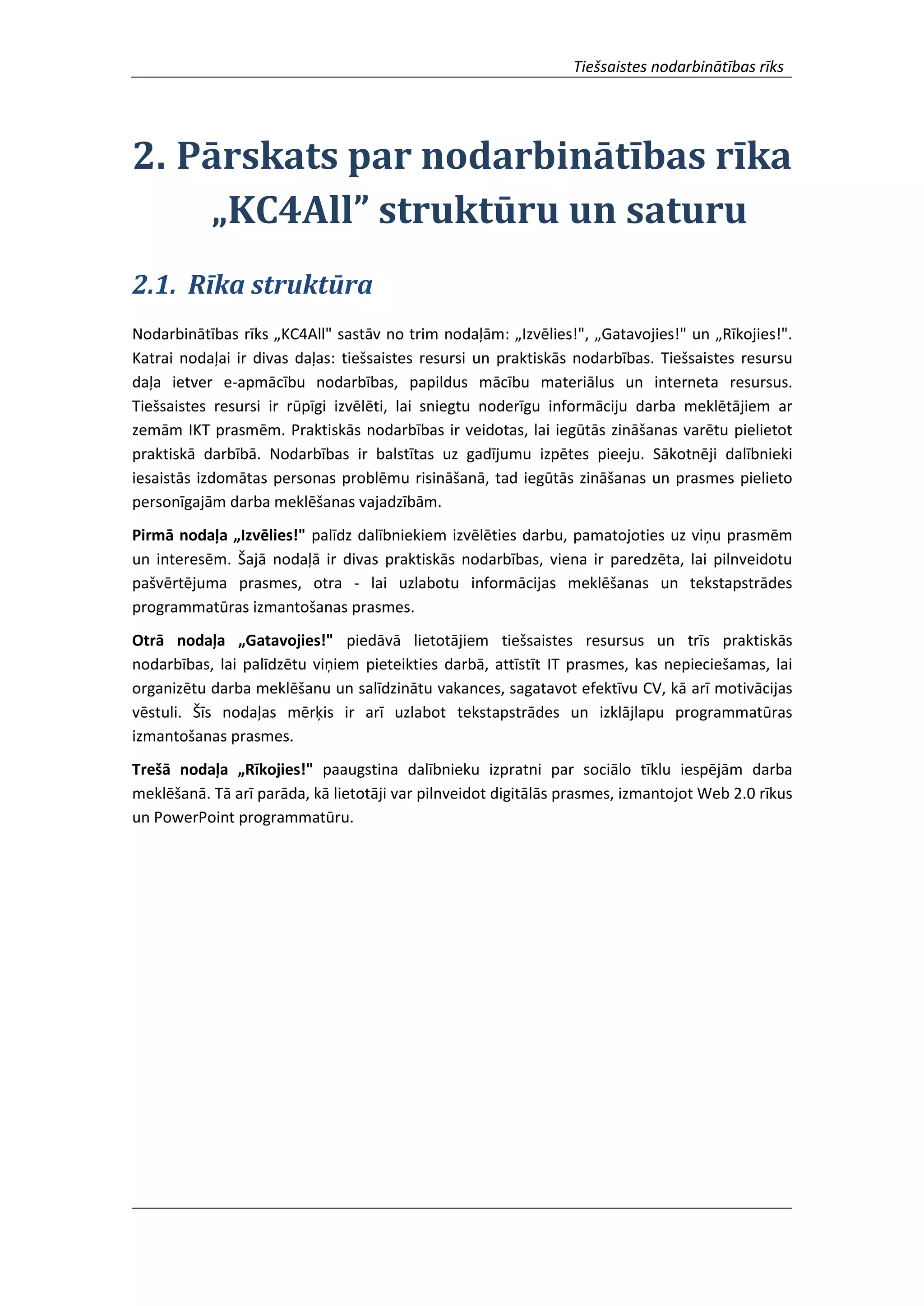 Tiešsaistes nodarbinātības rīks
2. Pārskats par nodarbinātības rīka
„KC4All” struktūru un saturu
2.1. Rīka struktūra
Nodarbinātības rīks „KC4All" sastāv no trim nodaļām: „Izvēlies!", „Gatavojies!" un „Rīkojies!".
Katrai nodaļai ir divas daļas: tiešsaistes resursi un praktiskās nodarbības. Tiešsaistes resursu
daļa ietver e-apmācību nodarbības, papildus mācību materiālus un interneta resursus.
Tiešsaistes resursi ir rūpīgi izvēlēti, lai sniegtu noderīgu informāciju darba meklētājiem ar
zemām IKT prasmēm. Praktiskās nodarbības ir veidotas, lai iegūtās zināšanas varētu pielietot
praktiskā darbībā. Nodarbības ir balstītas uz gadījumu izpētes pieeju. Sākotnēji dalībnieki
iesaistās izdomātas personas problēmu risināšanā, tad iegūtās zināšanas un prasmes pielieto
personīgajām darba meklēšanas vajadzībām.
Pirmā nodaļa „Izvēlies!" palīdz dalībniekiem izvēlēties darbu, pamatojoties uz viņu prasmēm
un interesēm. Šajā nodaļā ir divas praktiskās nodarbības, viena ir paredzēta, lai pilnveidotu
pašvērtējuma prasmes, otra - lai uzlabotu informācijas meklēšanas un tekstapstrādes
programmatūras izmantošanas prasmes.
Otrā nodaļa „Gatavojies!" piedāvā lietotājiem tiešsaistes resursus un trīs praktiskās
nodarbības, lai palīdzētu viņiem pieteikties darbā, attīstīt IT prasmes, kas nepieciešamas, lai
organizētu darba meklēšanu un salīdzinātu vakances, sagatavot efektīvu CV, kā arī motivācijas
vēstuli. Šīs nodaļas mērķis ir arī uzlabot tekstapstrādes un izklājlapu programmatūras
izmantošanas prasmes.
Trešā nodaļa „Rīkojies!" paaugstina dalībnieku izpratni par sociālo tīklu iespējām darba
meklēšanā. Tā arī parāda, kā lietotāji var pilnveidot digitālās prasmes, izmantojot Web 2.0 rīkus
un PowerPoint programmatūru.
 
