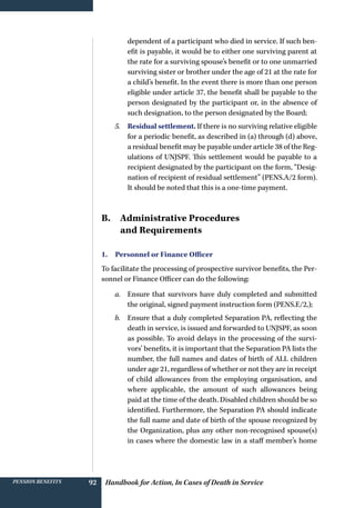 Handbook for Action, In Cases of Death in ServicePension benefits 92
dependent of a participant who died in service. If such ben-
efit is payable, it would be to either one surviving parent at
the rate for a surviving spouse’s benefit or to one unmarried
surviving sister or brother under the age of 21 at the rate for
a child’s benefit. In the event there is more than one person
eligible under article 37, the benefit shall be payable to the
person designated by the participant or, in the absence of
such designation, to the person designated by the Board;
5.	 Residual settlement. If there is no surviving relative eligible
for a periodic benefit, as described in (a) through (d) above,
a residual benefit may be payable under article 38 of the Reg-
ulations of UNJSPF. This settlement would be payable to a
recipient designated by the participant on the form, “Desig-
nation of recipient of residual settlement” (PENS.A/2 form).
It should be noted that this is a one-time payment.
B. Administrative Procedures
and Requirements
1. Personnel or Finance Officer
To facilitate the processing of prospective survivor benefits, the Per-
sonnel or Finance Officer can do the following:
a.	 Ensure that survivors have duly completed and submitted
the original, signed payment instruction form (PENS.E/2,);
b.	 Ensure that a duly completed Separation PA, reflecting the
death in service, is issued and forwarded to UNJSPF, as soon
as possible. To avoid delays in the processing of the survi-
vors’ benefits, it is important that the Separation PA lists the
number, the full names and dates of birth of ALL children
under age 21, regardless of whether or not they are in receipt
of child allowances from the employing organisation, and
where applicable, the amount of such allowances being
paid at the time of the death. Disabled children should be so
identified. Furthermore, the Separation PA should indicate
the full name and date of birth of the spouse recognized by
the Organization, plus any other non-recognised spouse(s)
in cases where the domestic law in a staff member’s home
 