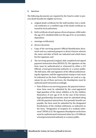 Handbook for Action, In Cases of Death in ServicePension benefits 94
2. Survivor
The following documents are required by the Fund in order to pro-
cess death benefits for eligible survivors:
a.	 original death certificate for the staff member (not a medi-
cal certificate) or a certified copy of the death certificate as
issued by local authorities;
b.	 birth certificate of each spouse, divorced spouse, child under
the age of 21, disabled child over the age of 21, or secondary
dependent;
c.	 marriage certificate(s);	
d.	 divorce decree(s);
e.	 Copy of the surviving spouse’s Official Identification docu-
ment such as a national passport or driver’s license wherein
the name and date of birth are indicated and which bears
his/her signature, and
f.	 The surviving spouse(s) original, duly completed and signed
payment instruction form (PENS.E/2). The signature on the
form must be authenticated or witnessed by either a UN
Official, a local governmental authority or a notary public.
The full name, title and signature of the official authenticat-
ing the signature, and the organization’s stamp or seal, must
be indicated on the form. If thumbprints are used as a sig-
nature by any of these survivors, the thumbprints must be
authenticated/witnessed accordingly.
¤¤ Note: If there is no surviving spouse, the payment instruc-
tions form must be submitted by the court-appointed
legal guardian of the minor children or by the children
themselves, if over age of 16. In the case of the former,
legal guardianship documents must be submitted along
with the payment instructions. If no periodic benefits are
payable, the form must be submitted by the designated
beneficiaries of the residual settlement, as indicated on
the form, “Designation of recipient of a residual settle-
ment” (PENS.A/2). The signature/thumbprint on the form
must be authenticated/witnessed either by a UN Official,
a local governmental authority or a notary public.
 