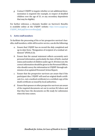 Handbook for Action, In Cases of Death in Service Pension benefits95
g.	 Contact UNJSPF to inquire whether or not additional docu-
mentation is required (for example, in respect of disabled
children over the age of 21, or any secondary dependents
that may be eligible).
For further reference, a thematic booklet on Survivor’s Benefits
is available online at the UNJSPF website: http://www.unjspf.org/
UNJSPF_Web/pdf/SurvivorsBenef.pdf.
3. Active staff members
To facilitate the processing of his or her prospective survivor’s ben-
efits, staff members, while still in active service, can do the following:
a.	 Ensure that UNJSPF has on record the duly completed and
up-to-date form, “Designation of recipient of a residual set-
tlement” (PENS.A/2);
b.	 Ensure that the annual statement reflects accurately one’s
personal information, particularly the date of birth, marital
status and number of children under age 21. If it does not, the
correct information should be given to the Personnel Officer,
who should convey the information to UNJSPF through sub-
mission of an updated Personnel Action Report;
c.	 Ensure that the prospective survivors are aware that if the
participant dies, UNJSPF will need an original death certifi-
cate (i.e., not a medical certificate) or a certified copy of the
death certificate as issued by local authorities;
d.	 Ensure that spouses or other prospective survivors are aware
of the required documents set out in section B.2 above and
that they have the documents on file ready for submission
when the time comes.
 