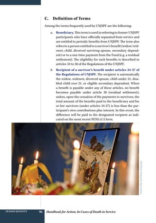 Handbook for Action, In Cases of Death in ServicePension benefits 96
C.  Definition of Terms
Among the terms frequently used by UNJSPF are the following:
a.	 Beneficiary. This term is used in referring to former UNJSPF
participants who have officially separated from service and
are entitled to periodic benefits from UNJSPF. The term also
refers to a person entitled to a survivor’s benefit (widow/wid-
ower, child, divorced surviving spouse, secondary depend-
ent) or to a one-time payment from the Fund (e.g. a residual
settlement). The eligibility for such benefits is described in
articles 34 to 38 of the Regulations of the UNJSPF.
b.	 Recipient of a survivor’s benefit under articles 34-37 of
the Regulations of UNJSPF. The recipient is automatically
the widow, widower, divorced spouse, child under 21, disa-
bled child over 21, or eligible secondary dependent. When
a benefit is payable under any of these articles, no benefit
becomes payable under article 38 (residual settlement),
unless, upon the cessation of the payments to survivors, the
total amount of the benefits paid to the beneficiary and his
or her survivors (under articles 34-37) is less than the par-
ticipant’s own contributions plus interest. In this event, the
difference will be paid to the designated recipient as indi-
cated on the most recent PENS.A/2 form.
UNPhoto/AntoninhoBernardino
 