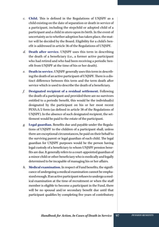 Handbook for Action, In Cases of Death in Service Pension benefits97
c.	 Child. This is defined in the Regulations of UNJSPF as a
child existing on the date of separation or death in service of
a participant, including the stepchild or adopted child of a
participant and a child in utero upon its birth. In the event of
uncertainty as to whether adoption has taken place, the mat-
ter will be decided by the Board. Eligibility for a child’s ben-
efit is addressed in article 36 of the Regulations of UNJSPF.
d.	 Death after service. UNJSPF uses this term in describing
the death of a beneficiary (i.e., a former active participant
who had retired and who had been receiving a periodic ben-
efit from UNJSPF at the time of his or her death).
e.	 Death in service. UNJSPF generally uses this term in describ-
ing the death of an active participant of UNJSPF. There is a dis-
tinct difference between this term and the term death after
service which is used to describe the death of a beneficiary.
f.	 Designated recipient of a residual settlement. Following
the death of a participant and provided there are no survivors
entitled to a periodic benefit, this would be the individual(s)
designated by the participant on his or her most recent
PENS.A/2 form (as defined in article 38 of the Regulations of
UNJSPF). In the absence of such designated recipient, the set-
tlement would be paid to the estate of the participant.
g.	 Legal guardian. Benefits due and payable under the Regula-
tions of UNJSPF to the children of a participant shall, unless
thereareexceptionalcircumstances,bepaidontheir behalfto
the surviving parent or legal guardian of each child. The legal
guardian for UNJSPF purposes would be the person having
legal custody of a beneficiary to whom UNJSPF pension bene-
fitsaredue.Itgenerallyreferstoacourt-appointedguardianof
a minor child or other beneficiary who is medically and legally
determined to be incapable of managing his or her affairs.
h.	 Medical examination. In respect of Fund benefits, the signifi-
cance of undergoing a medical examination cannot be empha-
sizedenough.Ifanactiveparticipantrefusestoundergoamed-
ical examination at the time of recruitment or when the staff
member is eligible to become a participant in the Fund, there
will be no spousal and/or secondary benefit due until that
participant qualifies by completing five years of contributory
 