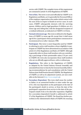 Handbook for Action, In Cases of Death in ServicePension benefits 98
service with UNJSPF. The complete terms of this requirement
are contained in article 41 of the Regulations of UNJSPF.
i.	 Next of kin. This term is not used officially by UNJSPF in its
Regulations and Rules, as it is generally the Personnel Officer
of the employer organization who makes initial contact with
the next of kin in respect of death-in-service cases. In such
cases, UNJSPF subsequently interacts with the surviving
spouse, children and/or legal guardians if children are of a
minor age and, failing that, with the designated recipient of
a residual settlement, as indicated on UNJSPF’s A/2 form.
j.	 Normal retirement age. This term is defined in the Regula-
tions of UNJSPF to mean age 60, except that it shall mean
age 62 for a participant whose participation commenced or
recommenced on or after 1 January 1990.
k.	 Participant. This term is most frequently used by UNJSPF
in referring to active staff members whose eligibility to par-
ticipate in UNJSPF has been determined in accordance with
article 21 of the Regulations and Rules of UNJSPF. Although
it generally refers to those staff members who are contribut-
ing a percentage of their pensionable salary (7.9 per cent)
to UNJSPF, the term also incorporates those staff members
who are on officially approved leave, with or without pay.
l.	 Regulations. This refers to the Regulations of UNJSPF,
as adopted by the United Nations General Assembly and
amended from time to time by the General Assembly, follow-
ing recommendations by and consultation with the United
Nations Joint Staff Pension Board (UNJSPB). The Regulations
of UNJSPF, as well as its adjustment system, are now avail-
able on the Internet (http://www.unjspf.org).
m.	 Secondary Dependant. This term shall mean the mother
or father, or an unmarried brother or sister under the age
of 21, who was dependent on the participant at the date of
the participant’s death in service, or from the date of the
participant’s separation from service to the date of the par-
ticipant’s death if she or he died after separation. Eligibility
for a secondary dependent’s benefit is addressed in article
37 of the Regulations of UNJSPF. The Board has further pre-
scribed, in the Administrative Rules of UNJSPF, the meaning
 