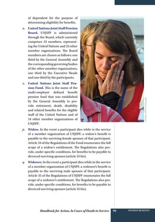 Handbook for Action, In Cases of Death in Service Pension benefits99
of dependent for the purpose of
determining eligibility for benefits.
n.	 UnitedNationsJointStaffPension
Board. UNJSPF is administered
through the Board, which currently
comprises 33 members, represent-
ing the United Nations and 23 other
member organizations. The Board
members are chosen as follows: one
third by the General Assembly and
the corresponding governing bodies
of the other member organizations,
one third by the Executive Heads
and one third by the participants.
o.	 United Nations Joint Staff Pen-
sion Fund. This is the name of the
multi-employer defined benefit
pension fund that was established
by the General Assembly to pro-
vide retirement, death, disability
and related benefits for the eligible
staff of the United Nations and of
18 other member organizations of
UNJSPF.
p.	 Widow. In the event a participant dies while in the service
of a member organization of UNJSPF, a widow’s benefit is
payable to the surviving female spouses of that participant.
Article 34 of the Regulations of the Fund enumerates the full
scope of a widow’s entitlement. The Regulations also pro-
vide, under specific conditions, for benefits to be payable to
divorced surviving spouses (article 35 bis).
q.	 Widower. In the event a participant dies while in the service
of a member organization of UNJSPF, a widower’s benefit is
payable to the surviving male spouses of that participant.
Article 35 of the Regulations of UNJSPF enumerates the full
scope of a widower’s entitlement. The Regulations also pro-
vide, under specific conditions, for benefits to be payable to
divorced surviving spouses (article 35 bis).
UNPhoto/LoganAbassi
 