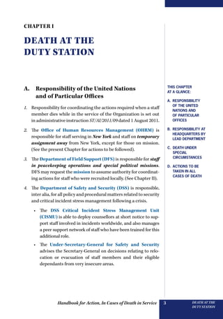 Handbook for Action, In Cases of Death in Service DEATH AT THE
DUTY STATION
3
Chapter I
DEATH AT THE
DUTY STATION
A. Responsibility of the United Nations
and of Particular Offices
1.	 Responsibility for coordinating the actions required when a staff
member dies while in the service of the Organization is set out
in administrative instruction ST/AI/2011/09 dated 1 August 2011.
2.	 The Office of Human Resources Management (OHRM) is
responsible for staff serving in New York and staff on temporary
assignment away from New York, except for those on mission.
(See the present Chapter for actions to be followed).
3.	 The Department of Field Support (DFS) is responsible for ­staff
in peacekeeping operations and special political missions.
DFS may request the mission to assume authority for coordinat-
ing actions for staff who were recruited locally. (See Chapter II).
4.	 The Department of Safety and Security (DSS) is responsible,
inter alia, for all policy and procedural matters related to security
and critical incident stress management following a crisis.
•	 The DSS Critical Incident Stress Management Unit
(CISMU) is able to deploy counsellors at short notice to sup-
port staff involved in incidents worldwide, and also manages
a peer support network of staff who have been trained for this
additional role.
•	 The Under-Secretary-General for Safety and ­Security
advises the Secretary-General on decisions relating to relo-
cation or evacuation of staff members and their eligible
dependants from very insecure areas.
This Chapter
at a glance:
A. Responsibility
of the United
Nations and
of particular
offices
B. Responsibility at
Headquarters by
lead department
C. DEATH UNDER
Special
Circumstances
D. Actions to be
taken in all
cases of death
 