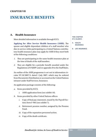 Handbook for Action, In Cases of Death in Service INSURANCE BENEFITS103
Chapter VII
Insurance Benefits
A. Health Insurance
More detailed information is available through ICCS.
Applying for After Service Health Insurance (ASHI). The
spouse and eligible dependant children of a staff member who
dies in service while participating in a United Nations contribu-
tory health insurance plan may apply for ASHI if they meet both
of the following conditions:
1.	 They are participating in the same health insurance plan at
the time of death of the staff member;
2.	 They are eligible for a periodic benefit awarded under the
Regulations of UNJSPF and/or appendix D to the Staff Rules.
An outline of the ASHI programme is set out in information cir-
cular ST/AI/2007/3, dated 1 July 2007, which may be ordered
from Documents Distribution or accessed on the United Nations
intranet under Staff Services, Insurance.
An application package consists of the following:
a.	 Items provided by ICCS:
i.	 ASHI application form (see exhibit 10).
b.	 Items provided by other United Nations offices:
i.	 Copy of final pay statement, issued by the Payroll Sec-
tion; form F-98A (see exhibit 7).
ii.	 Retirement pension number, assigned by the Pension
Fund.
iii.	 Copy of the separation personnel action.
iv.	 Copy of the death certificate.
This Chapter
at a glance:
A. health
insurance
B. life insurance
 