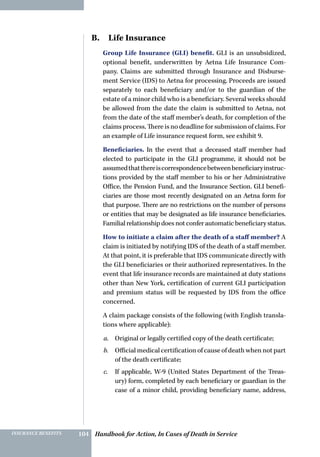 Handbook for Action, In Cases of Death in ServiceINSURANCE BENEFITS 104
B.  Life Insurance
Group Life Insurance (GLI) benefit. GLI is an unsubsidized,
optional benefit, underwritten by Aetna Life Insurance Com-
pany. Claims are submitted through Insurance and Disburse-
ment Service (IDS) to Aetna for processing. Proceeds are issued
separately to each beneficiary and/or to the guardian of the
estate of a minor child who is a beneficiary. Several weeks should
be allowed from the date the claim is submitted to Aetna, not
from the date of the staff member’s death, for completion of the
claims process. There is no deadline for submission of claims. For
an example of Life insurance request form, see exhibit 9.
Beneficiaries. In the event that a deceased staff member had
elected to participate in the GLI programme, it should not be
assumedthatthereiscorrespondencebetweenbeneficiaryinstruc-
tions provided by the staff member to his or her Administrative
Office, the Pension Fund, and the Insurance Section. GLI benefi-
ciaries are those most recently designated on an Aetna form for
that purpose. There are no restrictions on the number of persons
or entities that may be designated as life insurance beneficiaries.
Familial relationship does not confer automatic beneficiary status.
How to initiate a claim after the death of a staff member? A
claim is initiated by notifying IDS of the death of a staff member.
At that point, it is preferable that IDS communicate directly with
the GLI beneficiaries or their authorized representatives. In the
event that life insurance records are maintained at duty stations
other than New York, certification of current GLI participation
and premium status will be requested by IDS from the office
concerned.
A claim package consists of the following (with English transla-
tions where applicable):
a.	 Original or legally certified copy of the death certificate;
b.	 Official medical certification of cause of death when not part
of the death certificate;
c.	 If applicable, W-9 (United States Department of the Treas-
ury) form, completed by each beneficiary or guardian in the
case of a minor child, providing beneficiary name, address,
 