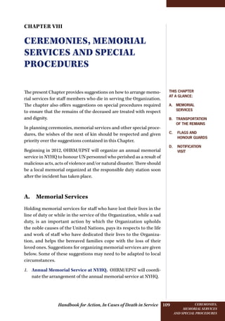 Handbook for Action, In Cases of Death in Service Ceremonies,
memorial services
and special procedures
109
Chapter VIII
Ceremonies, memorial
services and special
procedures
The present Chapter provides suggestions on how to arrange memo-
rial services for staff members who die in serving the Organization.
The chapter also offers suggestions on special procedures required
to ensure that the remains of the deceased are treated with respect
and dignity.
In planning ceremonies, memorial services and other special proce-
dures, the wishes of the next of kin should be respected and given
priority over the suggestions contained in this Chapter.
Beginning in 2012, OHRM/EPST will organize an annual memorial
service in NYHQ to honour UN personnel who perished as a result of
malicious acts, acts of violence and/or natural disaster. There should
be a local memorial organized at the responsible duty station soon
after the incident has taken place.
A. Memorial Services
Holding memorial services for staff who have lost their lives in the
line of duty or while in the service of the Organization, while a sad
duty, is an important action by which the Organization upholds
the noble causes of the United Nations, pays its respects to the life
and work of staff who have dedicated their lives to the Organiza-
tion, and helps the bereaved families cope with the loss of their
loved ones. Suggestions for organizing memorial services are given
below. Some of these suggestions may need to be adapted to local
circumstances.
1.	 Annual Memorial Service at NYHQ. OHRM/EPST will coordi-
nate the arrangement of the annual memorial service at NYHQ.
This Chapter
at a glance:
A. Memorial
services
B. Transportation
of the remains
C.  Flags and
­honour guards
D.  Notification
visit
 