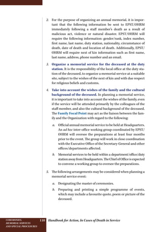 Handbook for Action, In Cases of Death in ServiceCeremonies,
memorial services
and special procedures
110
2.	 For the purpose of organizing an annual memorial, it is impor-
tant that the following information be sent to EPST/OHRM
immediately following a staff member’s death as a result of
malicious act, violence or natural disaster. EPST/OHRM will
require the following information: gender/rank, index number,
first name, last name, duty station, nationality, circumstance of
death, date of death and location of death. Additionally, EPST/
OHRM will require next of kin information such as first name,
last name, address, phone number and an email.
3.	 Organize a memorial service for the deceased at the duty
station. It is the responsibility of the local office at the duty sta-
tion of the deceased, to organize a memorial service at a suitable
site, subject to the wishes of the next of kin and with due respect
for religious beliefs and customs.
4.	 Take into account the wishes of the family and the cultural
background of the deceased. In planning a memorial service,
it is important to take into account the wishes of the family, even
if the service will be attended primarily by the colleagues of the
staff member, and also the cultural background of the deceased.
The Family Focal Point may act as the liaison between the fam-
ily and the Organization with regard to the following:
a.	 Official annual memorial service to be held at Headquarters.
An ad hoc inter-office working group coordinated by EPST/
OHRM will oversee the preparations at least four months
prior to the event. The group will work in close coordination
with the Executive Office of the Secretary-General and other
offices/departments affected.
b.	 Memorial services to be held within a department/office/duty
stationawayfromHeadquarters.TheChiefofOfficeisexpected
to convene a working group to oversee the preparations.
5.	 The following arrangements may be considered when planning a
memorial service event:
a.	 Designating the master of ceremonies.
b.	 Preparing and printing a simple programme of events,
which may include a favourite quote, poem or picture of the
deceased.
 