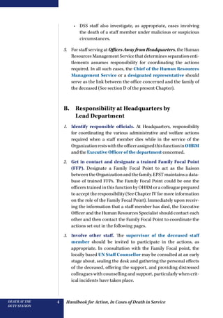 Handbook for Action, In Cases of Death in ServiceDEATH AT THE
DUTY STATION
4
•	 DSS staff also investigate, as appropriate, cases involving
the death of a staff member under malicious or suspicious
circumstances.
5.	 For staff serving at Offices Away from Headquarters, the Human
Resources Management Service that determines separation enti-
tlements assumes responsibility for coordinating the actions
required. In all such cases, the Chief of the Human Resources
Management Service or a designated representative should
serve as the link between the office concerned and the family of
the deceased (See section D of the present Chapter).
B. Responsibility at Headquarters by
Lead Department
1.	 Identify responsible officials. At Headquarters, responsibility
for coordinating the various administrative and welfare actions
required when a staff member dies while in the service of the
OrganizationrestswiththeofficerassignedthisfunctioninOHRM
and the Executive Officer of the department concerned.
2.	 Get in contact and designate a trained Family Focal Point
(FFP). Designate a Family Focal Point to act as the liaison
between the Organization and the family. EPST maintains a data-
base of trained FFPs. The Family Focal Point could be one the
officers trained in this function by OHRM or a colleague prepared
to accept the responsibility (See Chapter IV for more information
on the role of the Family Focal Point). Immediately upon receiv-
ing the information that a staff member has died, the Executive
Officer and the Human Resources Specialist should contact each
other and then contact the Family Focal Point to coordinate the
actions set out in the following pages.
3.	 Involve other staff. The supervisor of the deceased staff
member should be invited to participate in the actions, as
appropriate. In consultation with the Family Focal point, the
locally based UN Staff Counsellor may be consulted at an early
stage about, sealing the desk and gathering the personal effects
of the deceased, offering the support, and providing distressed
colleagues with counselling and support, particularly when crit-
ical incidents have taken place.
 