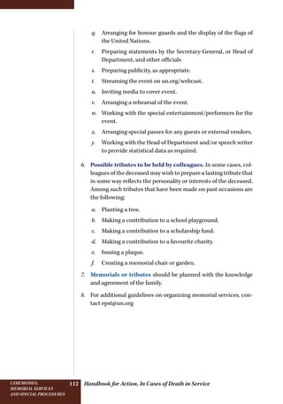Handbook for Action, In Cases of Death in ServiceCeremonies,
memorial services
and special procedures
112
q.	 Arranging for honour guards and the display of the flags of
the United Nations.
r.	 Preparing statements by the Secretary-General, or Head of
Department, and other officials
s.	 Preparing publicity, as appropriate.
t.	 Streaming the event on un.org/webcast.
u.	 Inviting media to cover event.
v.	 Arranging a rehearsal of the event.
w.	 Working with the special entertainment/performers for the
event.
x.	 Arranging special passes for any guests or external vendors.
y.	 Working with the Head of Department and/or speech writer
to provide statistical data as required.
6.	 Possible tributes to be held by colleagues. In some cases, col-
leagues of the deceased may wish to prepare a lasting tribute that
in some way reflects the personality or interests of the deceased.
Among such tributes that have been made on past occasions are
the following:
a.	 Planting a tree.
b.	 Making a contribution to a school playground.
c.	 Making a contribution to a scholarship fund.
d.	 Making a contribution to a favourite charity.
e.	 Issuing a plaque.
f.	 Creating a memorial chair or garden.
7.	 Memorials or tributes should be planned with the knowledge
and agreement of the family.
8.	 For additional guidelines on organizing memorial services, con-
tact epst@un.org
 