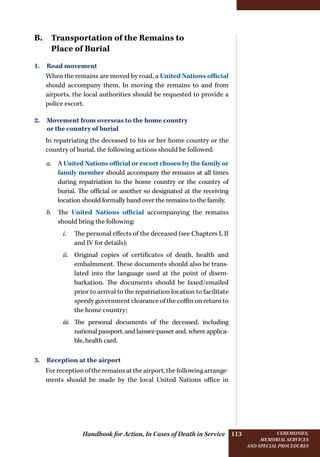 Handbook for Action, In Cases of Death in Service Ceremonies,
memorial services
and special procedures
113
B. Transportation of the Remains to
Place of Burial
1. Road movement
When the remains are moved by road, a United Nations official
should accompany them. In moving the remains to and from
airports, the local authorities should be requested to provide a
police escort.
2. Movement from overseas to the home country
or the country of burial
In repatriating the deceased to his or her home country or the
country of burial, the following actions should be followed:
a.	 A United Nations official or escort chosen by the family or
family member should accompany the remains at all times
during repatriation to the home country or the country of
burial. The official or another so designated at the receiving
location should formally hand over the remains to the family.
b.	 The United Nations official accompanying the remains
should bring the following:
i.	 The personal effects of the deceased (see Chapters I, II
and IV for details);
ii.	 Original copies of certificates of death, health and
embalmment. These documents should also be trans-
lated into the language used at the point of disem-
barkation. The documents should be faxed/emailed
prior to arrival to the repatriation location to facilitate
speedy government clearance of the coffin on return to
the home country;
iii.	 The personal documents of the deceased, including
national passport, and laissez-passer and, where applica-
ble, health card.
3. Reception at the airport
For reception of the remains at the airport, the following arrange-
ments should be made by the local United Nations office in
 