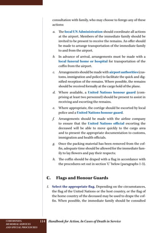 Handbook for Action, In Cases of Death in ServiceCeremonies,
memorial services
and special procedures
114
consultation with family, who may choose to forego any of these
actions:
a.	 The local UN Administration should coordinate all actions
at the airport. Members of the immediate family should be
invited to be present to receive the remains. An offer should
be made to arrange transportation of the immediate family
to and from the airport.
b.	 In advance of arrival, arrangements must be made with a
local funeral home or hospital for transportation of the
coffin from the airport.
c.	 Arrangementsshouldbemadewithairportauthorities(cus-
toms, immigration and police) to facilitate the quick and dig-
nified reception of the remains. Where possible, the remains
should be received formally at the cargo hold of the plane.
d.	 Where available, a United Nations honour guard (com-
prising at least two personnel) should be present to assist in
receiving and escorting the remains.
e.	 Where appropriate, the cortège should be escorted by local
police and a United Nations honour guard.
f.	 Arrangements should be made with the airline company
to ensure that the United Nations official escorting the
deceased will be able to move quickly to the cargo area
and to present the appropriate documentation to customs,
immigration and health officials.
g.	 Once the packing material has been removed from the cof-
fin, adequate time should be allowed for the immediate fam-
ily to lay flowers and pay their respects;
h.	 The coffin should be draped with a flag in accordance with
the procedures set out in section ‘C’ below (paragraphs 1-3).
C.  Flags and Honour Guards
1.	 Select the appropriate flag. Depending on the circumstances,
the flag of the United Nations or the host country, or the flag of
the home country of the deceased may be used to drape the cof-
fin. When possible, the immediate family should be consulted
 
