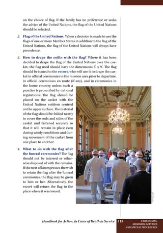 Handbook for Action, In Cases of Death in Service Ceremonies,
memorial services
and special procedures
115
on the choice of flag. If the family has no preference or seeks
the advice of the United Nations, the flag of the United Nations
should be selected.
2.	 Flag of the United Nations. When a decision is made to use the
flags of one or more Member States in addition to the flag of the
United Nations, the flag of the United Nations will always have
precedence.
3.	 How to drape the coffin with the flag? Where it has been
decided to drape the flag of the United Nations over the cas-
ket, the flag used should have the dimensions 6’ x 9’. The flag
should be issued to the escort, who will use it to drape the cas-
ket in official ceremonies in the mission area prior to departure,
in official ceremonies en route (if any), and in ceremonies in
the home country unless such a
practice is proscribed by national
regulations. The flag should be
placed on the casket with the
United Nations emblem centred
on the upper surface. The material
of the flag should be folded neatly
to cover the ends and sides of the
casket and fastened securely so
that it will remain in place even
during windy conditions and dur-
ing movement of the casket from
one place to another.
4.	 What to do with the flag after
the funeral ceremonies? The flag
should not be interred or other-
wise disposed of with the remains.
Ifthenextofkinexpressesthewish
to retain the flag after the funeral
ceremonies, the flag may be given
to him or her. Alternatively, the
escort will return the flag to the
place where it was issued.
UNPhoto
 