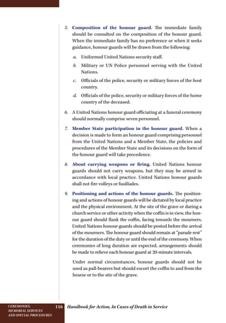 Handbook for Action, In Cases of Death in ServiceCeremonies,
memorial services
and special procedures
116
5.	 Composition of the honour guard. The immediate family
should be consulted on the composition of the honour guard.
When the immediate family has no preference or when it seeks
guidance, honour guards will be drawn from the following:
a.	 Uniformed United Nations security staff.
b.	 Military or UN Police personnel serving with the United
Nations.
c.	 Officials of the police, security or military forces of the host
country.
d.	 Officials of the police, security or military forces of the home
country of the deceased.
6.	 A United Nations honour guard officiating at a funeral ceremony
should normally comprise seven personnel.
7.	 Member State participation in the honour guard. When a
decision is made to form an honour guard comprising personnel
from the United Nations and a Member State, the policies and
procedures of the Member State and its decisions on the form of
the honour guard will take precedence.
8.	 About carrying weapons or firing. United Nations honour
guards should not carry weapons, but they may be armed in
accordance with local practice. United Nations honour guards
shall not fire volleys or fusillades.
9.	 Positioning and actions of the honour guards. The position-
ing and actions of honour guards will be dictated by local practice
and the physical environment. At the site of the grave or during a
church service or other activity when the coffin is in view, the hon-
our guard should flank the coffin, facing towards the mourners.
United Nations honour guards should be posted before the arrival
of the mourners. The honour guard should remain at “parade rest”
for the duration of the duty or until the end of the ceremony. When
ceremonies of long duration are expected, arrangements should
be made to relieve each honour guard at 20-minute intervals.
Under normal circumstances, honour guards should not be
used as pall-bearers but should escort the coffin to and from the
hearse or to the site of the grave.
 
