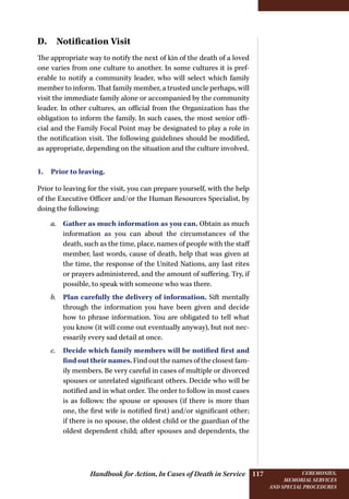 Handbook for Action, In Cases of Death in Service Ceremonies,
memorial services
and special procedures
117
D. Notification Visit
The appropriate way to notify the next of kin of the death of a loved
one varies from one culture to another. In some cultures it is pref-
erable to notify a community leader, who will select which family
member to inform. That family member, a trusted uncle perhaps, will
visit the immediate family alone or accompanied by the community
leader. In other cultures, an official from the Organization has the
obligation to inform the family. In such cases, the most senior offi-
cial and the Family Focal Point may be designated to play a role in
the notification visit. The following guidelines should be modified,
as appropriate, depending on the situation and the culture involved.
1. Prior to leaving.
Prior to leaving for the visit, you can prepare yourself, with the help
of the Executive Officer and/or the Human Resources Specialist, by
doing the following:
a.	 Gather as much information as you can. Obtain as much
information as you can about the circumstances of the
death, such as the time, place, names of people with the staff
member, last words, cause of death, help that was given at
the time, the response of the United Nations, any last rites
or prayers administered, and the amount of suffering. Try, if
possible, to speak with someone who was there.
b.	 Plan carefully the delivery of information. Sift mentally
through the information you have been given and decide
how to phrase information. You are obligated to tell what
you know (it will come out eventually anyway), but not nec-
essarily every sad detail at once.
c.	 Decide which family members will be notified first and
find out their names. Find out the names of the closest fam-
ily members. Be very careful in cases of multiple or divorced
spouses or unrelated significant others. Decide who will be
notified and in what order. The order to follow in most cases
is as follows: the spouse or spouses (if there is more than
one, the first wife is notified first) and/or significant other;
if there is no spouse, the oldest child or the guardian of the
oldest dependent child; after spouses and dependents, the
 