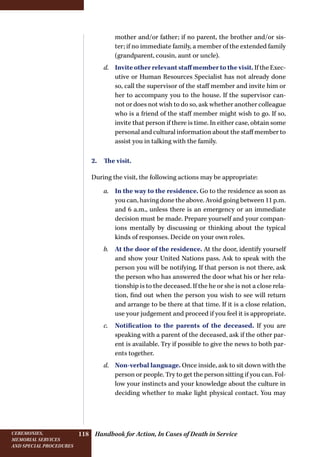 Handbook for Action, In Cases of Death in ServiceCeremonies,
memorial services
and special procedures
118
mother and/or father; if no parent, the brother and/or sis-
ter; if no immediate family, a member of the extended family
(grandparent, cousin, aunt or uncle).
d.	 Invite other relevant staff member to the visit. If the Exec-
utive or Human Resources Specialist has not already done
so, call the supervisor of the staff member and invite him or
her to accompany you to the house. If the supervisor can-
not or does not wish to do so, ask whether another colleague
who is a friend of the staff member might wish to go. If so,
invite that person if there is time. In either case, obtain some
personal and cultural information about the staff member to
assist you in talking with the family.
2.  The visit.
During the visit, the following actions may be appropriate:
a.	 In the way to the residence. Go to the residence as soon as
you can, having done the above. Avoid going between 11 p.m.
and 6 a.m., unless there is an emergency or an immediate
decision must be made. Prepare yourself and your compan-
ions mentally by discussing or thinking about the typical
kinds of responses. Decide on your own roles.
b.	 At the door of the residence. At the door, identify yourself
and show your United Nations pass. Ask to speak with the
person you will be notifying. If that person is not there, ask
the person who has answered the door what his or her rela-
tionship is to the deceased. If the he or she is not a close rela-
tion, find out when the person you wish to see will return
and arrange to be there at that time. If it is a close relation,
use your judgement and proceed if you feel it is appropriate.
c.	 Notification to the parents of the deceased. If you are
speaking with a parent of the deceased, ask if the other par-
ent is available. Try if possible to give the news to both par-
ents together.
d.	 Non-verbal language. Once inside, ask to sit down with the
person or people. Try to get the person sitting if you can. Fol-
low your instincts and your knowledge about the culture in
deciding whether to make light physical contact. You may
 