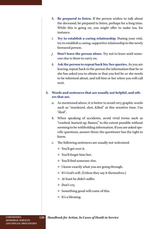 Handbook for Action, In Cases of Death in ServiceCeremonies,
memorial services
and special procedures
120
h.	 Be prepared to listen. If the person wishes to talk about
the deceased, be prepared to listen, perhaps for a long time.
While this is going on, you might offer to make tea, for
instance.
i.	 Try to establish a caring relationship. During your visit,
try to establish a caring, supportive relationship to the newly
bereaved person.
j.	 Don’t leave the person alone. Try not to leave until some-
one else is there to carry on.
k.	 Ask the person to repeat back his/her queries. As you are
leaving, repeat back to the person the information that he or
she has asked you to obtain or that you feel he or she needs
to be informed about, and tell him or her when you will call
next.
3. Words and sentences that are usually not helpful, and oth-
ers that are.
a.	 As mentioned above, it is better to avoid very graphic words
such as “murdered, shot, killed” at this sensitive time. Use
“died”.
b.	 When speaking of accidents, avoid vivid terms such as
“crashed, burned up, flames,” to the extent possible without
seeming to be withholding information. If you are asked spe-
cific questions, answer them; the questioner has the right to
know.
c.	 The following sentences are usually not welcomed:
¤¤ You’ll get over it.
¤¤ You’ll forget him/her.
¤¤ You’ll find someone else.
¤¤ I know exactly what you are going through.
¤¤ It’s God’s will. (Unless they say it themselves.)
¤¤ At least he didn’t suffer.
¤¤ Don’t cry.
¤¤ Something good will come of this.
¤¤ It’s a blessing.
 