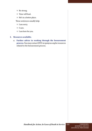 Handbook for Action, In Cases of Death in Service Ceremonies,
memorial services
and special procedures
121
¤¤ Be strong.
¤¤ Time will heal.
¤¤ He’s in a better place.
These sentences usually help:
¤¤ I am sorry.
¤¤ I care.
¤¤ I am here for you.
4. Resources available.
a.	 Further advice in working through the bereavement
process.YoumaycontactEPSTatepst@un.orgforresources
related to the bereavement process.
 