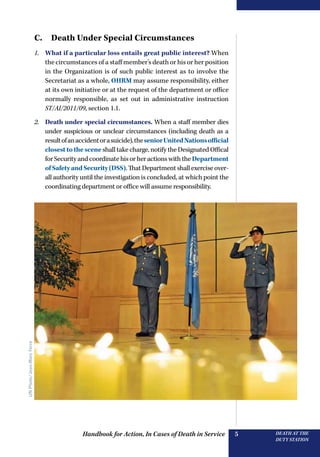 Handbook for Action, In Cases of Death in Service DEATH AT THE
DUTY STATION
5
C.  Death Under Special Circumstances
1.	 What if a particular loss entails great public interest? When
the circumstances of a staff member’s death or his or her position
in the Organization is of such public interest as to involve the
Secretariat as a whole, OHRM may assume responsibility, either
at its own initiative or at the request of the department or office
normally responsible, as set out in administrative instruction
ST/AI/2011/09, section 1.1.
2.	 Death under special circumstances. When a staff member dies
under suspicious or unclear circumstances (including death as a
resultofanaccidentorasuicide),theseniorUnitedNationsofficial
closesttothescene shall take charge, notify the Designated Offical
for Security and coordinate his or her actions with the Department
ofSafetyandSecurity(DSS).ThatDepartmentshallexerciseover-
all authority until the investigation is concluded, at which point the
coordinating department or office will assume responsibility.
UNPhoto/Jean-MarcFerre
 