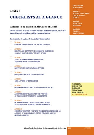 INSURANCE BENEFITS125 ANNEXES125Handbook for Action, In Cases of Death in Service
ANNEX 1
CHECKLISTS AT A GLANCE
Actions to be Taken in All Cases of Death
These actions may be carried out in a different order, or at the
same time, depending on the circumstances.
See Chapter 1, section D for further information
	 Action 1
Confirm and ascertain the nature of death
	 Action 2 	
Identify and contact the designated emergency
contact and the family or next of kin
	 Action 3
Assist in making arrangements for
transportation of the remains
	 Action 4
Notify other United Nations offices
	 Action 5
Open/seal the desk of the deceased
	 Action 6
Send letters of condolence
	 Action 7
Obtain certified copies of the death certificate
	 Action 8
Ascertain beneficiaries for the purpose
of assessing entitlements and benefits
	 Action 9
Determine eligible beneficiaries and initiate
settlements of payments and entitlements
	 Action 10
Submit information to epst if the deceased persished as
a result of malicious act, act of violence, and/or
natural disaster.
This Chapter
at a Glance:
ANNEX 1:
ACTIONs to be taken:
checklists AT a
glance
Annex II:
Sources of
reference
ANNEX III:
EXHIBITS,
SAMPLE FORMS
photocopy
and use this
checklist
for actions
to be taken in
all cases of death
 