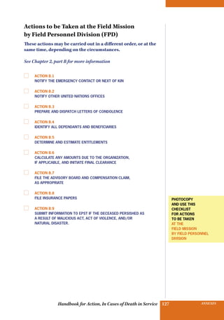 INSURANCE BENEFITS127 ANNEXES127Handbook for Action, In Cases of Death in Service
Actions to be Taken at the Field Mission
by Field Personnel Division (FPD)
These actions may be carried out in a different order, or at the
same time, depending on the circumstances.
See Chapter 2, part B for more information
	 Action B.1
Notify the emergency contact or next of kin
	 Action B.2
Notify other United Nations offices
	 Action B.3
Prepare and dispatch letters of condolence
	 Action B.4
Identify all dependants and beneficiaries
	 Action B.5
Determine and estimate entitlements
	 Action B.6
Calculate any amounts due to the Organization,
if applicable, and initiate final clearance
	 Action B.7
File the Advisory Board and Compensation Claim,
as appropriate
	 Action B.8
File insurance papers
	 Action B.9
Submit information to epst if the deceased persished as
a result of malicious act, act of violence, and/or
natural disaster.
photocopy
and use this
checklist
for actions
to be taken
at the
field mission
BY FIeld PERSONNEL
division
 