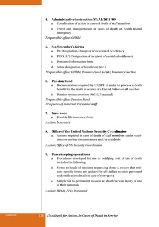 INSURANCE BENEFITS 130ANNEXES 130 Handbook for Action, In Cases of Death in Service
4. Administrative instruction ST/AI/2011/09
a.	 Coordination of action in cases of death of staff members
b.	 Travel and transportation in cases of death or health-related
emergency
Responsible office: OHRM
5.  Staff member’s forms
a.	 P.2: Designation, change or revocation of beneficiary
b.	 PENS. A/2: Designation of recipient of a residual settlement
c.	 Personnel information form
d.	 Aetna designation of beneficiary (etc.)
Responsible office: OHRM, Pension Fund, DPKO, Insurance Section
6. Pension Fund
a.	 Documentation required by UNJSPF in order to process a death
benefit for the death in service of a United Nations staff member
b.	 Pension system overview (#6010, P. manual)
Responsible office: Pension Fund
Recipients of material: Personnel staff
7. Insurance
a.	 Possible life insurance claim
Author: Insurance
8.  Office of the United Nations Security Coordinator
a.	 Actions required in case of death of staff members under suspi-
cious or unclear circumstances and /or accidents
Author: Office of UN Security Coordinator
9. Peacekeeping operations
a.	 Procedures developed for use in notifying next of kin of death
includes the following:
b.	 Memo to heads of missions requesting them to ensure that rele-
vant specific forms are updated by all civilian mission personnel
and notification details in case of emergency
c.	 Sample fax to permanent mission re: death/serious injury of one
of their nationals
Author: DPKO, FPD, Personnel
 