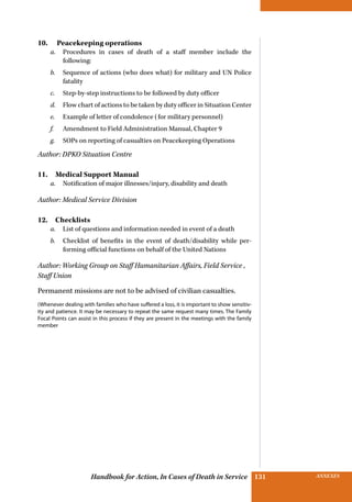 INSURANCE BENEFITS131 ANNEXES131Handbook for Action, In Cases of Death in Service
10.  Peacekeeping operations
a.	 Procedures in cases of death of a staff member include the
following:
b.	 Sequence of actions (who does what) for military and UN Police
fatality
c.	 Step-by-step instructions to be followed by duty officer
d.	 Flow chart of actions to be taken by duty officer in ­Situation Center
e.	 Example of letter of condolence (for military personnel)
f.	 Amendment to Field Administration Manual, Chapter 9
g.	 SOPs on reporting of casualties on Peacekeeping Operations
Author: DPKO Situation Centre
11.  Medical Support Manual
a.	 Notification of major illnesses/injury, disability and death
Author: Medical Service Division
12. Checklists
a.	 List of questions and information needed in event of a death
b.	 Checklist of benefits in the event of death/disability while per-
forming official functions on behalf of the United Nations
Author: Working Group on Staff Humanitarian Affairs, Field Service ,
Staff Union
Permanent missions are not to be advised of civilian casualties.
(Whenever dealing with families who have suffered a loss, it is important to show sensitiv-
ity and patience. It may be necessary to repeat the same request many times. The Family
Focal Points can assist in this process if they are present in the meetings with the family
member
 