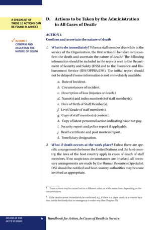 Handbook for Action, In Cases of Death in ServiceDEATH AT THE
DUTY STATION
6
D. Actions to be Taken by the Administration
in All Cases of Death1
Action 1
Confirm and ascertain the nature of death
1.	 What to do immediately? When a staff member dies while in the
service of the Organization, the first action to be taken is to con-
firm the death and ascertain the nature of death.2
The following
information should be included in the reports sent to the Depart-
ment of Security and Safety (DSS) and to the Insurance and Dis-
bursement Service (IDS/OPPBA/DM). The initial report should
not be delayed if some information is not immediately available:
a.  Date of Incident.
b.  Circumstances of incident.
c.  Description of loss (injuries or death.)
d.  Name(s) and index number(s) of staff member(s).
e.  Date of Birth of Staff Member(s).
f.  Level/Grade of staff member(s).
g.  Copy of staff member(s) contract.
h.  Copy of latest personnel action indicating basic net pay.
i.  Security report and police report if applicable.
j.  Death certificate and post mortem report.
k.  Beneficiary designation.
2.	 What if death occurs at the work place? Unless there are spe-
cific arrangements between the United Nations and the host coun-
try, the laws of the host country apply in cases of death of staff
members. If no suspicious circumstances are involved, all neces-
sary arrangements are made by the Human Resources Specialist.
DSS should be notified and host country authorities may become
involved as appropriate.
1 
These actions may be carried out in a different order, or at the same time, depending on the
circumstances.
2 
If the death cannot immediately be confirmed, e.g., if there is a plane crash, in a remote loca-
tion, notify the family that an emergency is under way (See Chapter III).
✓Action 1
Confirm and
ascertain the
nature of death
A checklist of
these 10 actions can
be found in annex I
 
