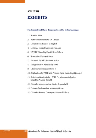 INSURANCE BENEFITS 132ANNEXES 132 Handbook for Action, In Cases of Death in Service
Annex III
Exhibits
Find samples of these documents on the following pages
1.	 Noticas form
2.	 Notification memo to UN Offices
3.	 Letter of condolence in English
4.	 Lettre de condoléances en Français
5.	 UNJSPF Disability/Death Benefit form
6.	 Separation Payment form
7.	 Personal Payroll clearance action
8.	 Designation of Beneficiary form
9.	 Life insurance request form 1
10.	 Application for ASHI and Pension Fund Deduction (2 pages)
11.	 Authorization to deduct ASHI Premium contribution
from the Pension Benefit
12.	 Claim for compensation Under Appendix D
13.	 Pension fund residual settlement form
14.	 Claim for Loss or Damage to Personal Effects
 