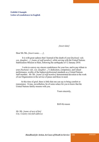 INSURANCE BENEFITS135 ANNEXES135Handbook for Action, In Cases of Death in Service
[insert date]
Dear Mr./Ms. [insert name……],
It is with great sadness that I learned of the death of your [husband, wife,
son, daughter…], [name of staff member], while serving with the United Nations
Stabilization Mission in Haiti, following the earthquake of 12 January 2010.
I write to convey my sincere condolences for your loss, and to pay tribute to
your [husband, wife, son, daughter…]’s dedication, competence, and valued
performance, worthy of the highest professional standards as a United Nations
staff member. Mr./Ms. [name of staff member] demonstrated devotion to the work
of our Organization in the service of peace and those in need.
At this time of grief, there is little that one can say to bring comfort or
reassurance. It may, nevertheless, be of some solace for you to know that the
United Nations family mourns with you.
Yours sincerely,
BAN Ki-moon
Mr./Ms. [name of next of kin]
City, Country (not full address)
Exhibit 3 Sample
Letter of condolence in English
 