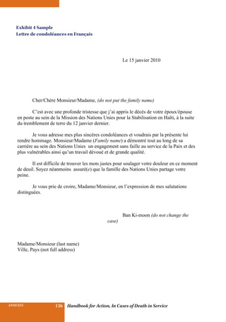 INSURANCE BENEFITS 136ANNEXES 136 Handbook for Action, In Cases of Death in Service
Le 15 janvier 2010
Cher/Chère Monsieur/Madame, (do not put the family name)
C’est avec une profonde tristesse que j’ai appris le décès de votre époux/épouse
en poste au sein de la Mission des Nations Unies pour la Stabilisation en Haïti, à la suite
du tremblement de terre du 12 janvier dernier.
Je vous adresse mes plus sincères condoléances et voudrais par la présente lui
rendre hommage. Monsieur/Madame (Family name) a démontré tout au long de sa
carrière au sein des Nations Unies un engagement sans faille au service de la Paix et des
plus vulnérables ainsi qu’un travail dévoué et de grande qualité.
Il est difficile de trouver les mots justes pour soulager votre douleur en ce moment
de deuil. Soyez néanmoins assuré(e) que la famille des Nations Unies partage votre
peine.
Je vous prie de croire, Madame/Monsieur, en l’expression de mes salutations
distinguées.
Ban Ki-moon (do not change the
case)
Madame/Monsieur (last name)
Ville, Pays (not full address)
Exhibit 4 Sample
Lettre de condoléances en Français
 