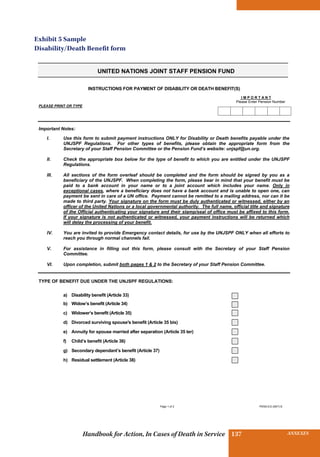 INSURANCE BENEFITS137 ANNEXES137Handbook for Action, In Cases of Death in Service
Page 1 of 2 PENS.E/2 (06/7)-E
UNITED NATIONS JOINT STAFF PENSION FUND
INSTRUCTIONS FOR PAYMENT OF DISABILITY OR DEATH BENEFIT(S)
I M P O R T A N T
Please Enter Pension Number
PLEASE PRINT OR TYPE
Important Notes:
I. Use this form to submit payment instructions ONLY for Disability or Death benefits payable under the
UNJSPF Regulations. For other types of benefits, please obtain the appropriate form from the
Secretary of your Staff Pension Committee or the Pension Fund’s website: unjspf@un.org.
II. Check the appropriate box below for the type of benefit to which you are entitled under the UNJSPF
Regulations.
III. All sections of the form overleaf should be completed and the form should be signed by you as a
beneficiary of the UNJSPF. When completing the form, please bear in mind that your benefit must be
paid to a bank account in your name or to a joint account which includes your name. Only in
exceptional cases, where a beneficiary does not have a bank account and is unable to open one, can
payment be sent in care of a UN office. Payment cannot be remitted to a mailing address, nor can it be
made to third party. Your signature on the form must be duly authenticated or witnessed, either by an
officer of the United Nations or a local governmental authority. The full name, official title and signature
of the Official authenticating your signature and their stamp/seal of office must be affixed to this form.
If your signature is not authenticated or witnessed, your payment instructions will be returned which
will delay the processing of your benefit.
IV. You are invited to provide Emergency contact details, for use by the UNJSPF ONLY when all efforts to
reach you through normal channels fail.
V. For assistance in filling out this form, please consult with the Secretary of your Staff Pension
Committee.
VI. Upon completion, submit both pages 1  2 to the Secretary of your Staff Pension Committee.
TYPE OF BENEFIT DUE UNDER THE UNJSPF REGULATIONS:
a) Disability benefit (Article 33)
b) Widow’s benefit (Article 34)
c) Widower’s benefit (Article 35)
d) Divorced surviving spouse's benefit (Article 35 bis)
e) Annuity for spouse married after separation (Article 35 ter)
f) Child’s benefit (Article 36)
g) Secondary dependant’s benefit (Article 37)
h) Residual settlement (Article 38)
Exhibit 5 Sample
Disability/Death Benefit form
 