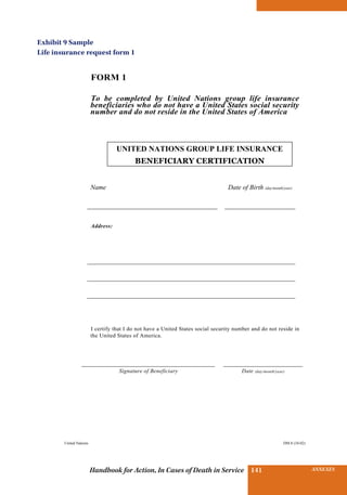 INSURANCE BENEFITS141 ANNEXES141Handbook for Action, In Cases of Death in Service
United Nations DM.8 (10-02)
FORM 1
To be completed by United Nations group life insurance
beneficiaries who do not have a United States social security
number and do not reside in the United States of America
Name Date of Birth (day/month/year)
Address:
I certify that I do not have a United States social security number and do not reside in
the United States of America.
Signature of Beneficiary Date (day/month/year)
UNITED NATIONS GROUP LIFE INSURANCE
BENEFICIARY CERTIFICATION
Exhibit 9 Sample
Life insurance request form 1
 